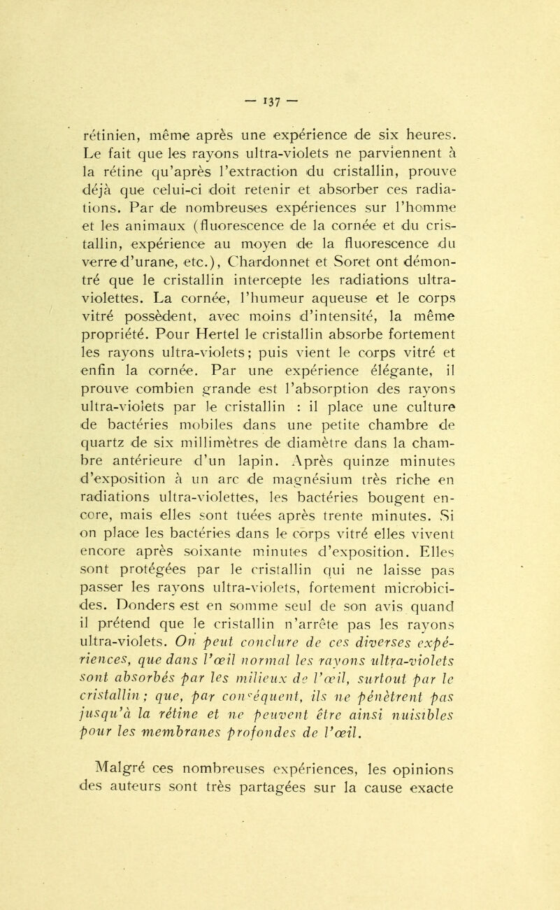 rétinien, même après une expérience de six heures. Le fait que les rayons ultra-violets ne parviennent à la rétine qu'après l'extraction du cristallin, prouve déjà que celui-ci doit retenir et absorber ces radia- tions. Par de nombreuses expériences sur l'homm-e et les anim.aux (fluorescence de la cornée et du cris- tallin, expérience au moyen de la fluorescence du verred'urane, etc.), Chardonnet et Soret ont démon- tré que le cristallin intercepte les radiations ultra- violettes. La cornée, l'humeur aqueuse et le corps vitré possèdent, avec moins d'intensité, la même propriété. Pour Hertel le cristallin absorbe fortement les rayons ultra-violets ; puis vient le corps vitré et enfin la cornée. Par une expérience élégante, il prouve combien grande est l'absorption des rayons ultra-violets par le cristallin : il place une culture de bactéries mobiles dans une petite chambre de quartz de six millimètres de diamètre dans la cham- bre antérieure d'un lapin. Après quinze minutes d'exposition à un arc de magnésium très riche en radiations ultra-violettes, les bactéries bougent en- core, mais elles sont tuées après trente minutes. Si on place les bactéries dans le corps vitré elles vivent encore après soixante minutes d'exposition. Elles sont protégées par le cristallin qui ne laisse pas passer les rayons ultra-violets, fortement microbici- des. Donders est en somme seul de son avis quand il prétend que le cristallin n'arrête pas les rayons ultra-violets. On peut conclure de ces diverses expé- riences, que dans l'œil normal les rayons ultra-violets sont absorbés par les milieux de Vœil, surtout par le cristallin; que, par cowéquent, ils ne pénètrent pas jusqu'à la rétine et ne peuvent être ainsi nuisibles pour les membranes profondes de l'œil. Malgré ces nombreuses expériences, les opinions des auteurs sont très partagées sur la cause exacte