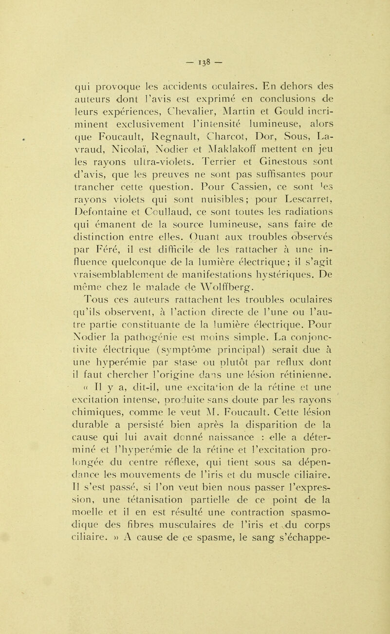 qui provoque les accidenits oculaires. En dehors des auteurs dont l'avis est exprimé en conclusions de leurs expériences, Chevalier, Martin et Gould incri- minent exclusivement l'intensité lumineuse, alors que Foucault, Regnault, CharcOit, Dor, Sous, La- vraud, Nicolaï, Nodier et Maklakoff mettent en jeu les rayons ultra-violets. Terrier et Ginestous sont d'avis, que les preuves ne sont pas suffisantes pour trancher cette question. Pour Cassien, ce sont ^es rayons violets qui sont nuisibles ; pour Lescarret, Defontaine et Goullaud, ce sont toutes les radiations qui émanent de la source lumineuse, sans faire de distinction entre elles. Quant aux troubles observés par Féré, il est difficile de les rattacher à une in- fluence quelconque de la lum.ière électrique ; il s'agit vraisemblablement de manifestations hystériques. De même chez le m.alade de Wolffberg. Tous ces auteurs rattachent les troubles oculaires qu'ils observent, à l'action directe de l'une ou l'au- tre partie constituante de la lumière électrique. Pour Nodier la pathogénie est moins simple. La conjonc- tivite électrique (symptôme principal) serait due à une hyperémie par stase ou plutôt par reflux donî il faut chercher l'origine dans une lésion rétinienne. (( Il y a, dit-il, une excitation de la rétine et une excitation intense, produite sans doute par les rayons chimiques, comme le veut M. Foucault. Cette lésion durable a persisté bien après la disparition de la cause qui lui avait donné naissance : elle a déter- miné et l'hyperémie de la rétine et l'excitation pro- longée du centre réflexe, qui tient sous sa dépen- dance les mouvements de l'iris et du muscle ciliaire. Il s'est passé, si l'on veut bien nous passer l'expres- sion, une tétanisation partielle de ce point de la moelle et il en est résulté une contraction spasmo- dique des fibres musculaires de l'iris et xdu corps ciliaire. » A cause de ce spasme, le sang s'échappe-