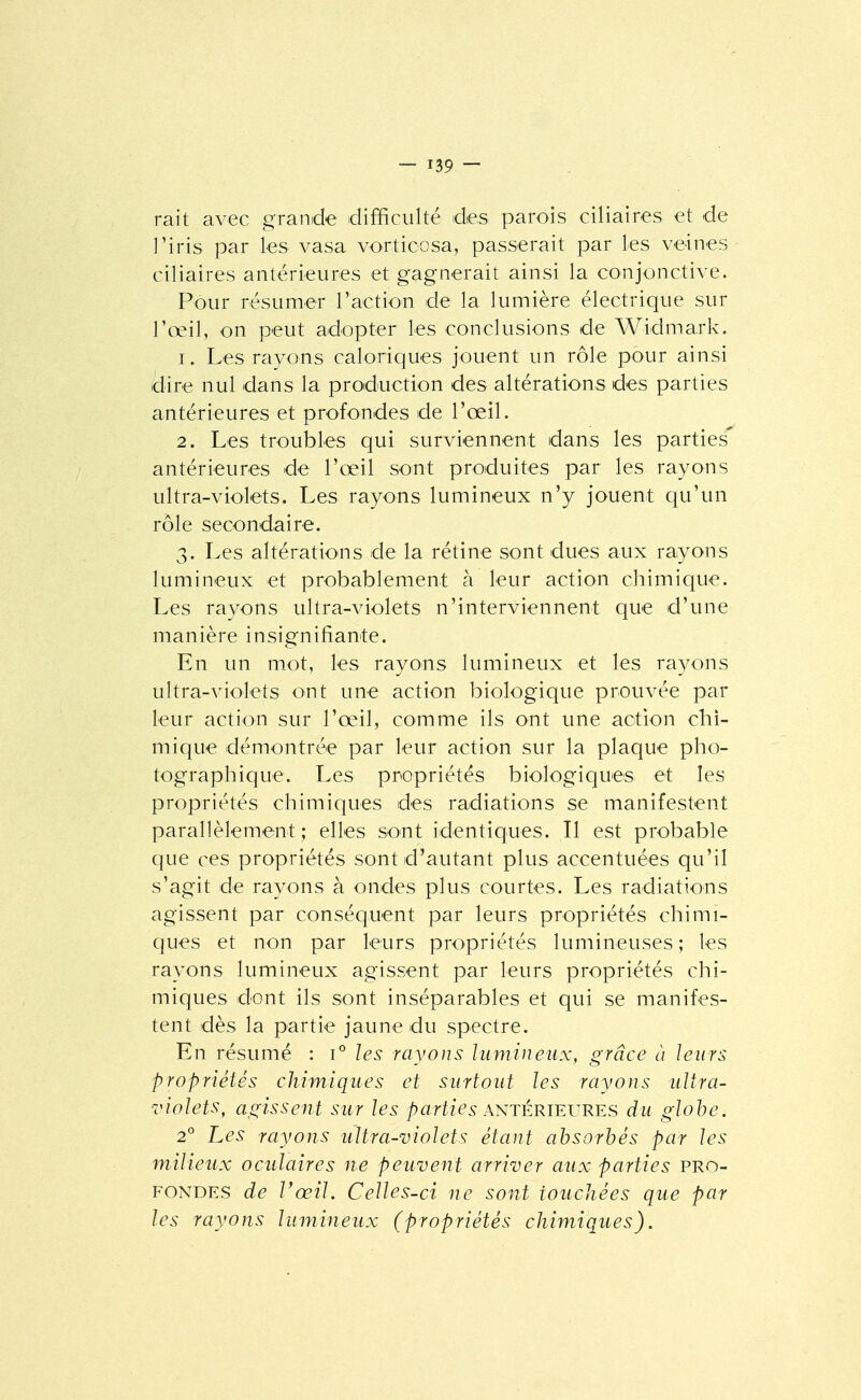 rait avec grande difficulté des parois ciliaires et de l'iris par les vasa vorticosa, passerait par les veines ciliaires antérieures et gagnerait ainsi la conjonctive. Pour résumer l'action de la lumière électrique sur l'oeil, on peut adopter les conclusions de Widmark. 1. Les rayons caloriques jouent un rôle pour ainsi dire nul dans la production des altérations des parties antérieures et profondes de l'œil. 2. Les troubles qui surviennent dans les parties antérieures de l'œil sont produites par les rayons ultra-violets. Les rayons lumineux n'y jouent qu'un rôle secondaire. 3. Les altérations de la rétine sont dues aux rayons lumineux et probablement à leur action chimique. Les rayons ultra-violets n'interviennent que d'une manière insignifiante. En un mot, les rayons lumineux et les rayons ultra-violets ont une action biologique prouvée par leur action sur l'œil, comme ils ont une action chi- mique démontrée par leur action sur la plaque pho- tographique. Les propriétés biologiques et les propriétés chimiques des radiations se manifestent parallèlement ; elles sont identiques. Il est probable que ces propriétés sont d'autant plus accentuées qu'il s'agit de rayons à ondes plus courtes. Les radiations agissent par conséquent par leurs propriétés chimi- ques et non par leurs propriétés lumineuses ; les rayons lumineux agissent par leurs propriétés chi- miques dont ils sont inséparables et qui se manifes- tent dès la partie jaune du spectre. En résumé : i^ les rayons lumineux, grâce à leurs propriétés chimiques et surtout les rayons ultra- violets, agissent sur les parties antérïevres du globe. 2° Les rayons ultra-violets étant absorbés par les milieux oculaires ne peuvent arriver aux parties pro- fondes de Vœil. Celles-ci ne sont touchées que par les rayons lumineux (propriétés chimiques),