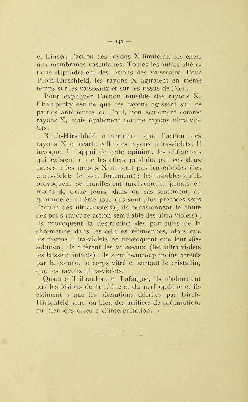 et Linser, ractioin des rayons X limiterait ses effets aux membranes vasculaires. Toutes les autres altéra- tions dépendraient des lésions des vaisseaux. Pour Birch-Hirschfeld, les rayons X agiraient en même temps sur les vaisseaux et sur les tissus de l'œil. Pour expliquer l'actioii nuisible des rayons X, Chalupecky estime que ces rayons agissent sur les parties antérieures de l'œil, non seulement comme rayons X, mais également comme rayons ultra-vio- lets. Birch-Hirschfeld n'incrimine que l'action des rayons X et écarte celle des rayons ultra-violets. Il invoque, à l'appui de cette opinion, les différences qui existent entre les effets produits par ces deux causes : les rayons X ne sont pas bactéricides (les ultra-violets le sont fortement) ; les troubles qu'ils provoquent se manifestent tardivement, jamais en moins de treize jours, dans un cas seulement, au quarante et unième jour (ils sont plus précoces sous l'action des ultra-violets) ; ils occasionnent ^a chute des poils (aucune action semblable des ultra-violets) ; ils provoquent la destruction des particules de la chromatine dans les cellules rétiniennes, alors que les rayons ultra-vîolets ne provoquent que leur dis- solution ; ils altèrent les vaisseaux (les ultra-violets les laissent intacts) ; ils sont beaucoup moins arrêtés par la cornée, le corps vitré et surtout le cristallin, que les rayons ultra-violets. Quant à Tribondeau et Lafargue, ils n'admettent pas les lésions de la rétine et du nerf optique et ils estiment « que les altérations décrites par Biroh- Hirschfeld sont, ou bien des artifices de préparation, ou bien des erreurs d'interprétation. »