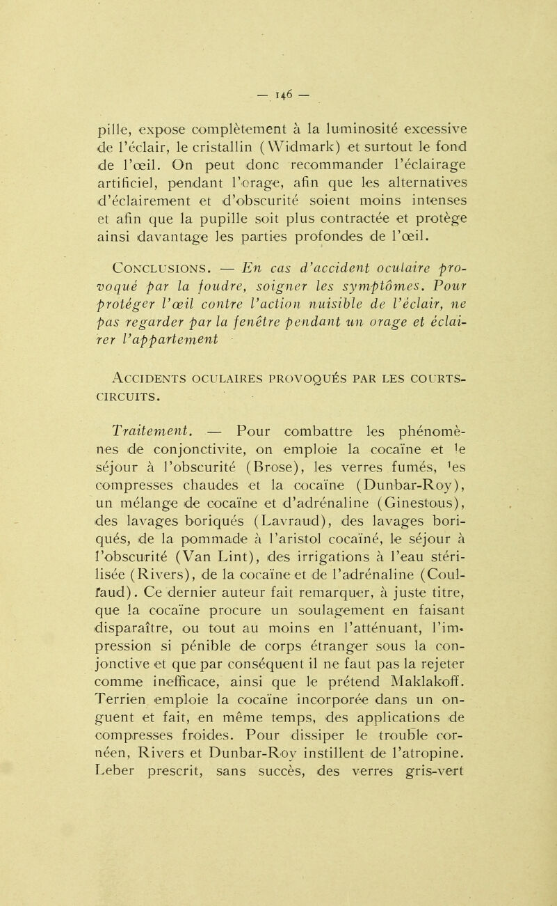 pille, expose complètement à la luminosité excessive d€ l'éclair, le cristallin ( Widmark) et surtout le fond de l'œil. On peut donc recommander l'éclairage artificiel, pendant l'orage, afin que les alternatives d'éclairement et d'obscurité soient moins intenses et afin que la pupille soit plus contractée et protège ainsi davantage les parties profondes de l'œil. Conclusions. — En cas d'accident oculaire pro- voqué par la foudre, soigner les symptômes. Pour protéger l'œil contre l'action nuisible de l'éclair, ne pas regarder par la fenêtre pendant un orage et éclai- rer l'appartement ■ Accidents oculaires provoqués par les courts- circuits. Traitement. — Pour combattre les phénomè- nes de conjonctivite, on emploie la cocaïne et le séjour à l'obscurité (Brose), les verres fumés, ^es compresses chaudes et la cocaïne (Dunbar-Roy), un mélange de cocaïne et d'adrénaline (Ginestous), des lavages boriqués (Lavraud), des lavages bori- qués, de la pommade à l'aristol cocaïné, le séjour à l'obscuirité (Van Lint), des irrigations à l'eau stéri- lisée (Rivers), de la cocaïne et de l'adrénaline (Coul- faud). Ce dernier auteur fait remarquer, à juste titre, que la cocaïne procure un soulagement en faisant disparaître, ou tout au moins en l'atténuant, l'im- pression si pénible de corps étranger sous la con- jonctive et que par conséquent il ne faut pas la rejeter comme inefficace, ainsi que le prétend Maklakoff. Terrien emploie la cocaïne incorporée dans un on- guent et fait, en même temps, des applications de ■compresses froides. Pour dissiper le trouble cor- néen, Rivers et Dunbar-Roy instillent de l'atropine. Leber prescrit, sans succès, des verres gris-vert