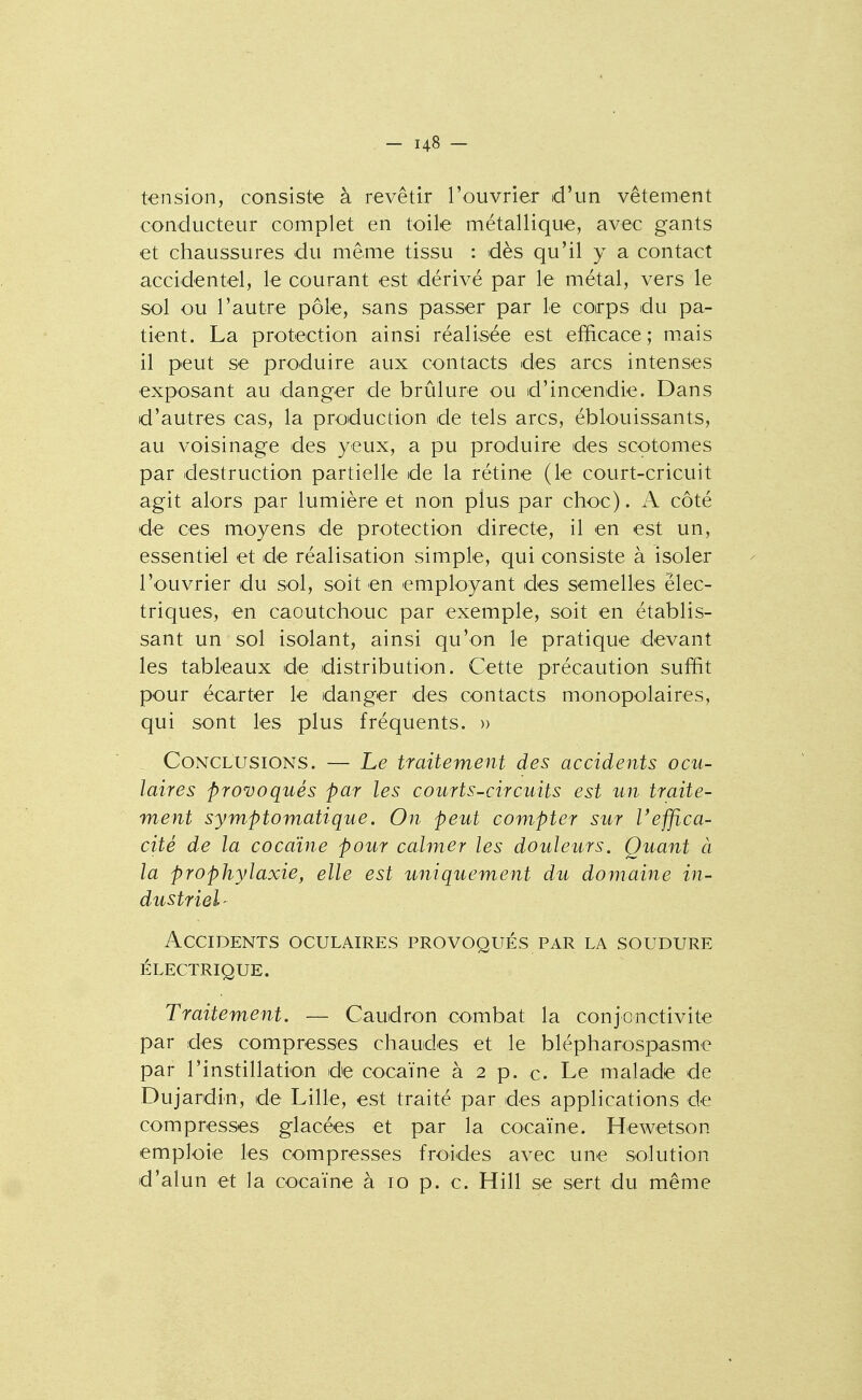 tension, consiste à revêtir l'ouvrier d'un vêtement conducteur complet en toile métallique, avec gants et chaussures du même tissu : dès qu'il y a contact accidentel, le courant est dérivé par le métal, vers le sol ou l'autre pôle, sans passer par le coirps du pa- tient. La protection ainsi réalisée est efficace; mais il peut se produire aux contacts des arcs intenses exposant au danger de brûlure ou d'incendie. Dans d'autres cas, la production de tels arcs, éblouissants, au voisinage des yeux, a pu produire des scotomes par destruction partielle de la rétine (le court-cricuit agit alors par lumière et non plus par choc). A côté de ces moyens de protection directe, il en est un, essentiel et de réalisation simple, qui consiste à isoler l'ouvrier du sol, soit en employant des semelles élec- triques, en caoutchouc par exemple, soit en établis- sant un sol isolant, ainsi qu'on le pratique devant les tableaux de distribution. Cette précaution suffit pour écarter le danger des contacts monopolaires, qui sont les plus fréquents. » Conclusions. — Le traitement des accidents ocu- laires provoqués par les courts-circuits est un traite- ment symptomatique. On peut compter sur l'effica- cité de la cocaïne pour calmer les douleurs. Quant à la prophylaxie, elle est uniquement du domaine in- dustriel- Accidents oculaires provoqués par la soudure électrique. Traitement. — Caudron combat la conjonctivite par des compresses chaudes et le blépharospasme par l'instillation de cocaïne à 2 p. c. Le malade de Dujardin, de Lille, est traité par des applications de compresses glacées et par la cocaïne. Hewetson emploie les compresses froides avec une solution d'alun et la cocaïne à 10 p. c. Hill se sert du même