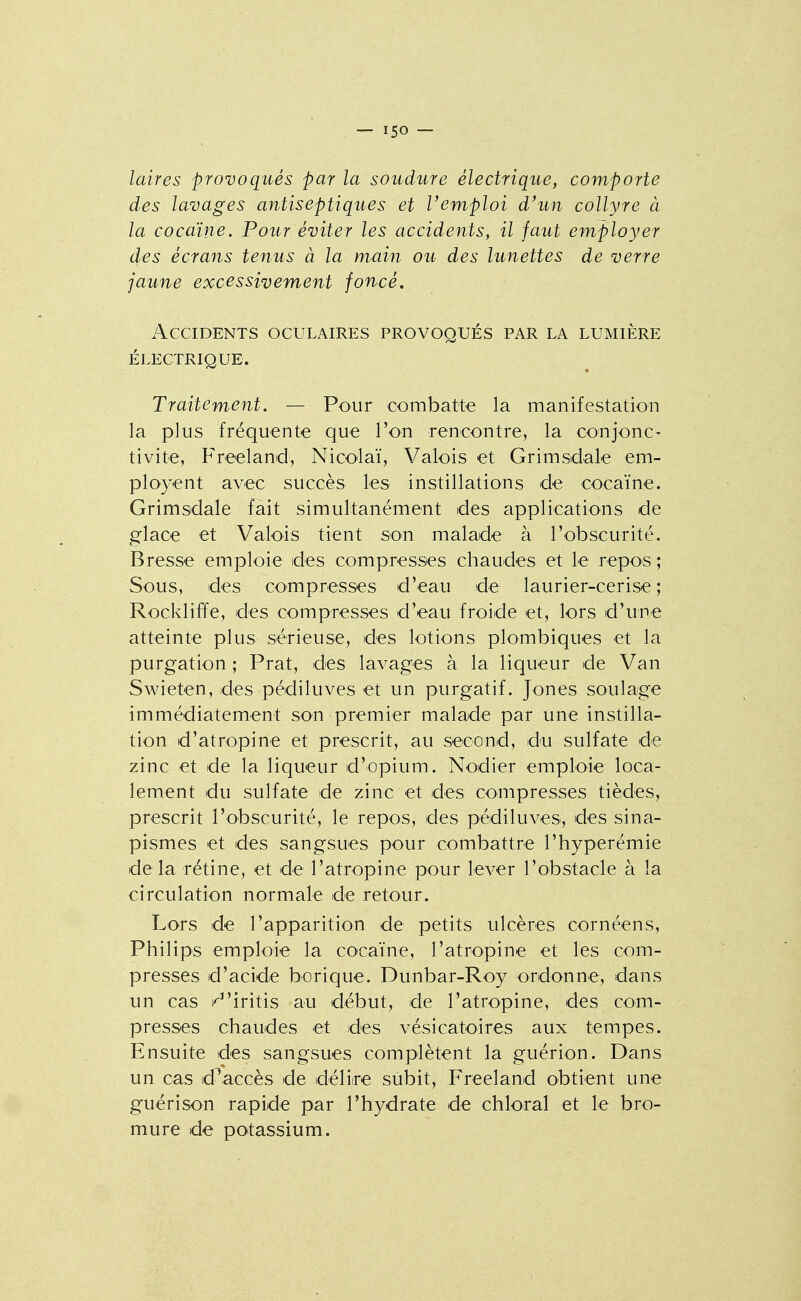 laires provoqués par la soudure électrique, comporte des lavages antiseptiques et l'emploi d'un collyre à la cocaïne. Pour éviter les accidents, il faut employer des écrans tenus à la main ou des lunettes de verre jaune excessivement foncé. Accidents oculaires provoqués par la lumière électrique. Traitement. — Pour combatte la manifestation la plus fréquente que l'on rencontre, la conjonc- tivite, Freeland, Nicolaï, Valois et Grimsdale em- ployent avec succès les instillations de cocaïne. Grimsdale fait simultanément des applications de glace et Valois tient son malade à l'obscurité. Bresse emploie des compresses chaudes et le repos; Sous, des compresses d'eau de laurier-cerise; Rockliffe, des compresses d'eau froide et, lors d'une atteinte plus sérieuse, des lotions plombiques et la purgation ; Prat, des lavages à la liqueur de Van Swieten, des pédiluves et un purgatif. Jones soulage immédiatement son premier malade par une instilla- tion d'atropine et prescrit, au second, du sulfate de zinc et de la liqueur d'opium. Nodier emploie loca- Iem.ent du sulfate de zinc et des compresses tièdes, prescrit l'obscurité, le repos, des pédiluves, des sina- pismes et des sangsues pour combattre l'hyperémie delà rétine, et de l'atropine pour lever l'obstacle à la circulation normale de retour. Lors de l'apparition de petits ulcères cornéens, Philips emploie la cocaïne, l'atropine et les com- presses d'acide borique. Dunbar-Roy ordonne, dans un cas i^'iritis au début, de l'atropine, des com- presses chaudes et des vésicatoires aux tempes. Ensuite des sangsues complètent la guérion. Dans un cas d^accès de délire subit, Freeland obtient une guérison rapide par l'hydrate de chloral et le bro- mure de potassium.