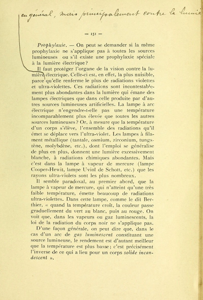 Prophylaxie. — On peut se demander si la même prophylaxie ne s'applique pas à toutes les sources lumineuses ou s'il existe une prophylaxie spéciale à la lumière électrique ? Il faut protéger l'organe de la vision contre la lu- mièm électrique. Celle-ci est, en effet, la plus nuisible, parce qu'elle renferme le plus de radiations violettes et ultra-violettes. Ces radiations sont incontestable- ment plus abondantes dans la lumière qui émane des lampes électriques que dans celle produite par d'au- tres sources lumineuses artificielles. La lampe à arc électrique n'engendre-t-elle pas une température incomparablement plus élevée que toutes les autres sources lumineuses ? Or, à mesure que la température d'un corps s'élève, l'ensemble des radiations qu'il émet se déplace vers l'ultra-violet. Les lampes à fila- ment métallique (tantale, osmium, zirconium, tungs- tène, molybdène, etc.), dont l'emploi se généralise de plus en plus, donnent une lumière excessivement blanche, à radiations chimiques abondantes. Mais c'est dans la lampe à vapeur de mercure (lampe Cooper-Hewit, lampe Uviol de Schott, etc.) que les rayons ultra-violets sont les plus nombreux. Il semble paradoxal, au premier abord, que la lampe à vapeur de mercure, qui n'atteint qu'une très faible température, émette beaucoup de radiations ultra-violettes. Dans cette lampe, comme le dit Ber- thier, a quand la température croît, la couleur passe graduellement du vert au blanc, puis au rouge. On voit que, dans les vapeurs ou gaz luminescents, la loi de la radiation du corps noir ne s'applique pas. D'une façon générale, on peut dire que, dans le cas d'un arc de gas luminescent constituant une source lumineuse, le rendement est d'autant meilleur que la température est plus basse ; c'est précisément l'inverse de ce qui a lieu pour un corps solide incan- descent ».