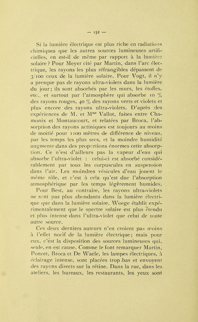 Si la lumière électrique est plus riche en radiations chimiques que les autres sources lumineuses artifi- cielles, en est-il de même par rapport à la lumière solaire? Pour Meyer cité par Martin, dans l'arc élec-. trique, les rayons les plus réfrangibles dépassent de 3/100 ceux de la lumière solaire. Pour Vogt, il n'y a presque pas de rayons ultra-violets dans la lumière du jour ; ils sont absorbés par les murs, les étoffes, etc., et surtout par l'atmosphère qui absorbe 10 % des rayons rouges, 40 % des rayons verts et violets et plus encore des rayons ultra-violets. D'après des expériences de M. et M™® Vallot, faites entre Cha- monix et Montaucourt, et relatées par Broca, l'ab- sorption des rayons actiniques est toujours au moins de moitié pour iioo mètres de différence de niveau, par les temps les plus secs, et la moindre humidité augmente dans des proportions énormes cette absorp- tion. Ce n'est d'ailleurs pas la vapeur d'eau qui absorbe l'ultra-violet : celui-ci est absorbé considé- rablement par tous les corpuscules en suspension dans l'air. Les moindres vésicules d'eau jouent le même rôle, et c'est à cela qu'est due l'absorption atmosphérique par les temps légèrement humides. Pour Best, au contraire, les rayons ultra-violets ne sont pas plus abondants dans la lumière électri- que que dans la lumière solaire. Woege établit expé- rimentalement que le spectre solaire est plus étendu et plus intense dans l'ultra-violet que celui de toute autre source. Ces deux derniers auteurs n'en croient pas moins à l'effet nocif de la lumière électrique; mais pour eux, c'est la disposition des sources lumineuses qui, seule, en est cause. Comme le font remarquer Martin, Poncet, Broca et De Waele, les lampes électriques, à éclairage intense, sont placées trop .bas et envoyent des rayons directs sur la rétine. Dans la rue, dans les ateliers, les bureaux, les restaurants, les yeux sont