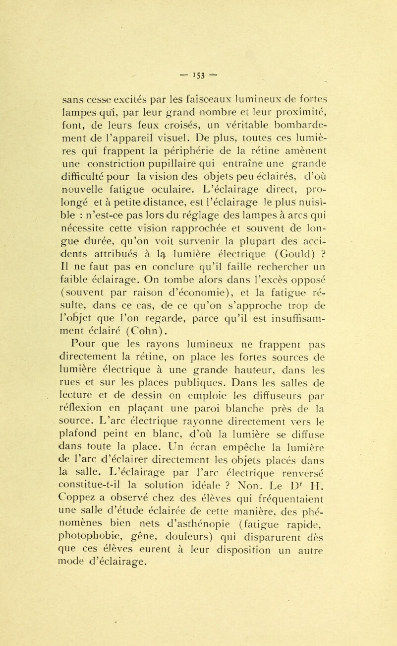 sans cesse excités par les faisceaux lumineux de fortes lampes qui, par leur grand nombre et leur proximité, font, de leurs feux croisés, un véritable bombarde- ment de l'appareil visuel. De plus, toutes ces lumiè- res qui frappent la périphérie de la rétine amènent une constriction pupillaire qui entraîne une grande difficulté pour la vision des objets peu éclairés, d'où nouvelle fatigue oculaire. L'éclairage direct, pro- longé et à petite distance, est réclairage le plus nuisi- ble : n'est-ce pas lors du réglage des lampes à arcs qui nécessite cette vision rapprochée et souvent de lon- gue durée, qu'on voit survenir la plupart des acci- dents attribués à 1^ lumière électrique (Gould) ? Il ne faut pas en conclure qu'il faille rechercher un faible éclairage. On tombe alors dans l'excès opposé (souvent par raison d'économie), et la fatigue ré- sulte, dans ce cas, de ce qu'on s'approche trop de l'objet que l'on regarde, parce qu'il est insuffisam- ment éclairé (Cohn). Pour que les rayons lumineux ne frappent pas directement la rétine, on place les fortes sources de lumière électrique à une grande hauteur, dans les rues et sur les places publiques. Dans les salles de lecture et de dessin on emploie les diffuseurs par réflexion en plaçant une paroi blanche près de la source. L'arc électrique rayonne directement vers le plafond peint en blanc, d'oij la lumière se diffuse dans toute la place. LTn écran empêche la lumière de l'arc d'éclairer directement les objets placés dans la salle. L'éclairage par l'arc électrique renversé consdtue-t-il la solution idéale ? Non. Le D^ H. Coppez a observé chez des élèves qui fréquentaient une salle d'étude éclairée de cette manière, des phé- nomènes bien nets d'asthénopie (fatigue rapide, photophobie, gêne, douleurs) qui disparurent dès que ces élèves eurent à leur disposition un autre mode d'éclairage.