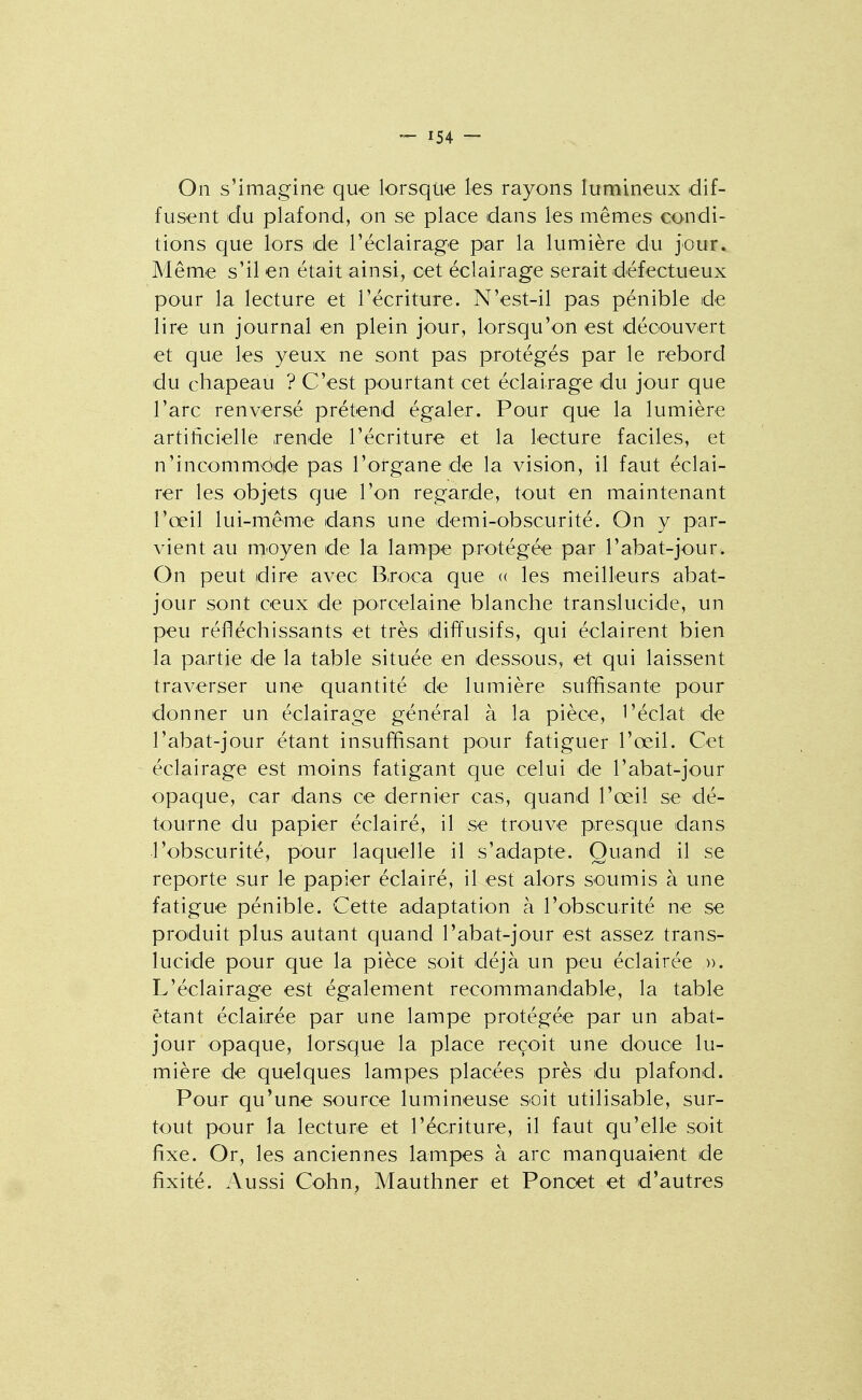 On s'imagine que lorsque les rayons lumineux dif- fusent du plafond, on se place dans les mêmes condi- tions que lors de réclairage par la lumière du jour. Même s'il en était ainsi, cet éclairage serait défectueux pour la lecture et l'écriture. N'est-il pas pénible de lire un journal en plein jour, lorsqu'on est découvert et que les yeux ne sont pas protégés par le rebord du chapeau ? C'est pourtant cet éclairage du jour que l'arc renversé prétend égaler. Pour que la lumière artificielle rende l'écriture et la lecture faciles, et n'incommode pas l'organe de la vision, il faut éclai- rer les objets que l'on regarde, tout en maintenant l'œil lui-même dans une demi-obscurité. On y par- vient au moyen de la lampe protégée par l'abat-jour. On peut dire avec B,roca que <( les meilleurs abat- jour sont ceux de porcelaine blanche translucide, un peu réfléchissants et très diffusifs, qui éclairent bien la partie de la table située en dessous, et qui laissent traverser une quantité de lumière suffisante pour donner un éclairage général à la pièce, l'éclat de l'abat-jour étant insuffisant pour fatiguer l'œil. Cet éclairage est moins fatigant que celui de l'abat-jour opaque, car dans ce dernier cas, quand l'œil se dé- tourne du papier éclairé, il se trouve presque dans l'obscurité, pour laquelle il s'adapte. Quand il se reporte sur le papier éclairé, il est alors soumis à une fatigue pénible. Cette adaptation à l'obscurité ne se produit plus autant quand l'abat-jour est assez trans- lucide pour que la pièce soit déjà un peu éclairée ». L'éclairage est également recommandable, la table étant éclairée par une lampe protégée par un abat- jour opaque, lorsque la place reçoit une douce lu- mière de quelques lampes placées près du plafond. Pour qu'une source lumineuse soit utilisable, sur- tout pour la lecture et l'écriture, il faut qu'elle soit fixe. Or, les anciennes lampes à arc manquaient de fixité. Aussi Cohn, Mauthner et Ponoet et d'autres