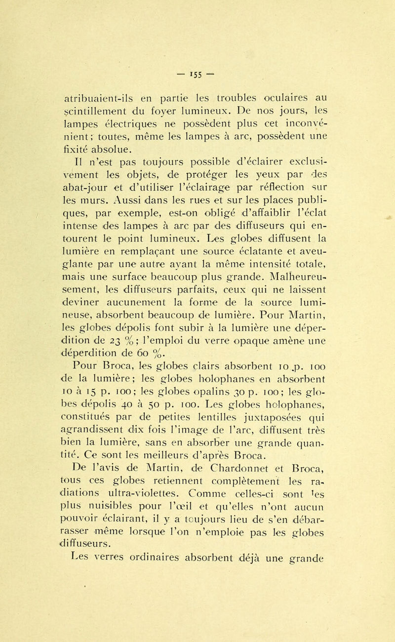 atribuaient-ils en partie les troubles oculaires au scintillement du foyer lumineux. De nos jours, les lampes électriques ne possèdent plus cet inconvé- nient; toutes, même les lampes à arc, possèdent une fixité absolue. Il n'est pas toujours possible d'éclairer exclusi- vement les objets, de protéger les yeux par des abat-jour et d'utiliser l'éclairage par réflection sur les murs. Aussi dans les rues et sur les places publi- ques, par exemple, est-on obligé d'affaiblir l'éclat intense des lampes à arc par des diffuseurs qui en- tourent le point lumineux. Les globes diffusent la lumière en remplaçant une source éclatante et aveu- glante par une autre ayant la même intensité totale, mais une surface beaucoup plus grande. Malheureu- sem.ent, les diffuseurs parfaits, ceux qui ne laissent deviner aucunement la forme de la source lumi- neuse, absorbent beaucoup de lumière. Pour Martin, les globes dépolis font subir à la lumière une déper- dition de 23 %; l'emploi du verre opaque amène une déperdition de 60 %. Pour Broea, les globes clairs absorbent 10 .p. 100 de la lumière ; les globes holophanes en absorbent 10 à 15 p. 100; les globes opalins 30 p. 100; les glo- bes dépolis 40 à 50 p. 100. Les globes liolophanes, constitués par de petites lentilles juxtaposées qui agrandissent dix fois l'image de l'arc, diffusent très bien la lumière, sans en absorber une grande quan- tité. Ce sont les meilleurs d'après Broca. De l'avis de Martin, de Chardon net et Broca, tous ces globes retiennent complètement les ra- diations ultra-violettes. Comme celles-ci sont ^es plus nuisibles pour l'œil et qu'elles n'ont aucun pouvoir éclairant, il y a toujours lieu de s'en débar- rasser même lorsque l'on n'emploie pas les globes diffuseurs. Les verres ordinaires absorbent déjà une grande