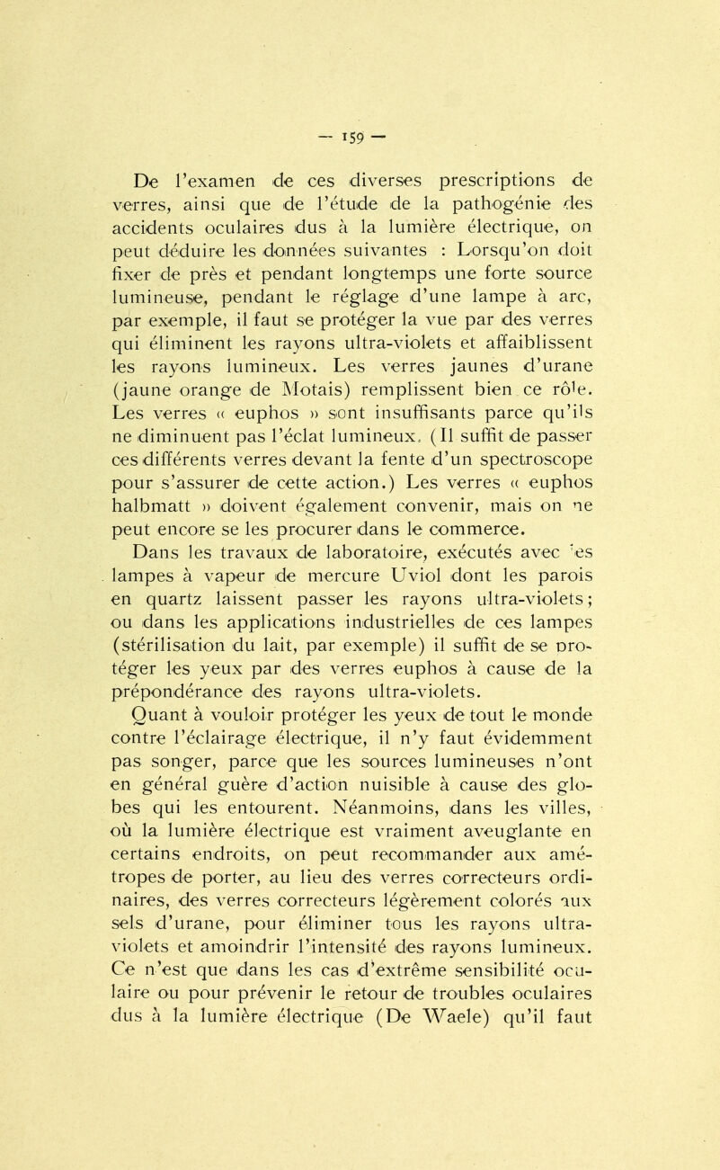 De l'examen de ces diverses prescriptions de verres, ainsi que de l'étude de la pathogénie des accidents oculaires dus à la lumière électrique, on peut déduire les doinnées suivantes : Lorsqu'on doit fixer de près et pendant longtemps une forte source lumineuse, pendant le réglage d'une lampe à arc, par exemple, il faut se protéger la vue par des verres qui éliminent les rayons ultra-violets et affaiblissent les rayons lumineux. Les verres jaunes d'urane (jaune orange de Motais) remplissent bien ce rôle. Les verres « euphos » sont insuffisants parce qu'ils ne diminuent pas l'éclat lumineux.. (Il suffit de passer ces différents verres devant la fente d'un spectroscope pour s'assurer de cette action.) Les verres « euphos halbmatt » doivent également convenir, mais on ne peut encore se les procurer dans le commerce. Dans les travaux de laboratoire, exécutés avec 'es lampes à vapeur de mercure Uviol dont les parois en quartz laissent passer les rayons ultra-violets ; ou dans les applications industrielles de ces lampes (stérilisation du lait, par exemple) il suffit de se oro- téger les yeux par des verres euphos à cause de la prépondérance des rayons ultra-violets. Quant à vouloir protéger les yeux de tout le monde contre l'éclairage électrique, il n'y faut évidemment pas songer, parce que les sources lumineuses n'ont en général guère d'action nuisible à cause des glo- bes qui les entourent. Néanmoins, dans les villes, où la lumière électrique est vraiment aveuglante en certains endroits, on peut recommander aux amé- tropes de porter, au lieu des verres correcteurs ordi- naires, des verres correcteurs légèrement colorés aux sels d'urane, pour éliminer tous les rayons ultra- violets et amoindrir l'intensité des rayons lumineux. Ce n'est que dans les cas d'extrême sensibilité ocu- laire ou pour prévenir le retour de troubles oculaires dus à la lumière électrique (De Waele) qu'il faut