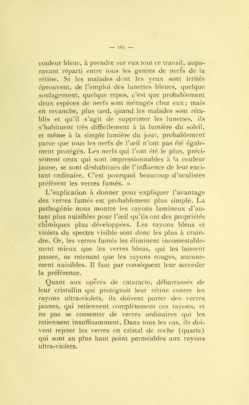 couleur bleue, à prendre sur eux tout ce travail, aupa- ravant réparti entre tous les genres de nerfs de la rétine. Si les malades dont les yeux sont irrités éprouvent, de l'emploi des lunettes bleues, quelque soulagement, quelque repos, c'est que probablement deux espèces de nerfs sont ménagés chez eux ; mais en revanche, plus tard, quand les malades sont réta- blis et qu'il s'agit de supprimer les lunettes, ils s'habituent très difficilement à la lumière du soleil, et même à la simple lumière du jour, probablement parce que tous les nerfs de l'œil n'ont pas été égale- ment protégés. Les nerfs qui l'ont été le plus, préci- sément ceux qui sont impressionnables à la couleur jaune, se sont déshabitués de l'influence de leur exci- tant ordinaire. C'est pourquoi beaucoup d'oculistes préfèrent les verres fumés. » L'explication à donner pour expliquer l'avantage des verres fumés est probablement plus simple. La pathogénie nous montre les rayons lumineux d'au- tant plus nuisibles pour l'œil qu'ils ont des propriétés chimiques plus développées. Les rayons bleus et violets du spectre visible sont donc les plus à crain- dre. Or, les verres fumés les éliminent inco^ntestable- ment mieux que les verres bleus, qui les laissent passer, ne retenant que les rayons rouges, aucune- ment nuisibles. Il faut par conséquent leur accoraer la préférence. Quant aux opérés de cataracte, débarrassés de leur cristallin qui protégeait leur rétine contre les rayons ultra-violets, ils doivent porter des verres jaunes, qui retiennent complètement ces rayons, et ne pas se contenter de verres ordinaires qui les retiennent insuffisamment. Dans tous les cas, ils doi- vent rejeter les verres en cristal de roche (quartz) qui sont au plus haut point perméables aux rayons ultra-violets.