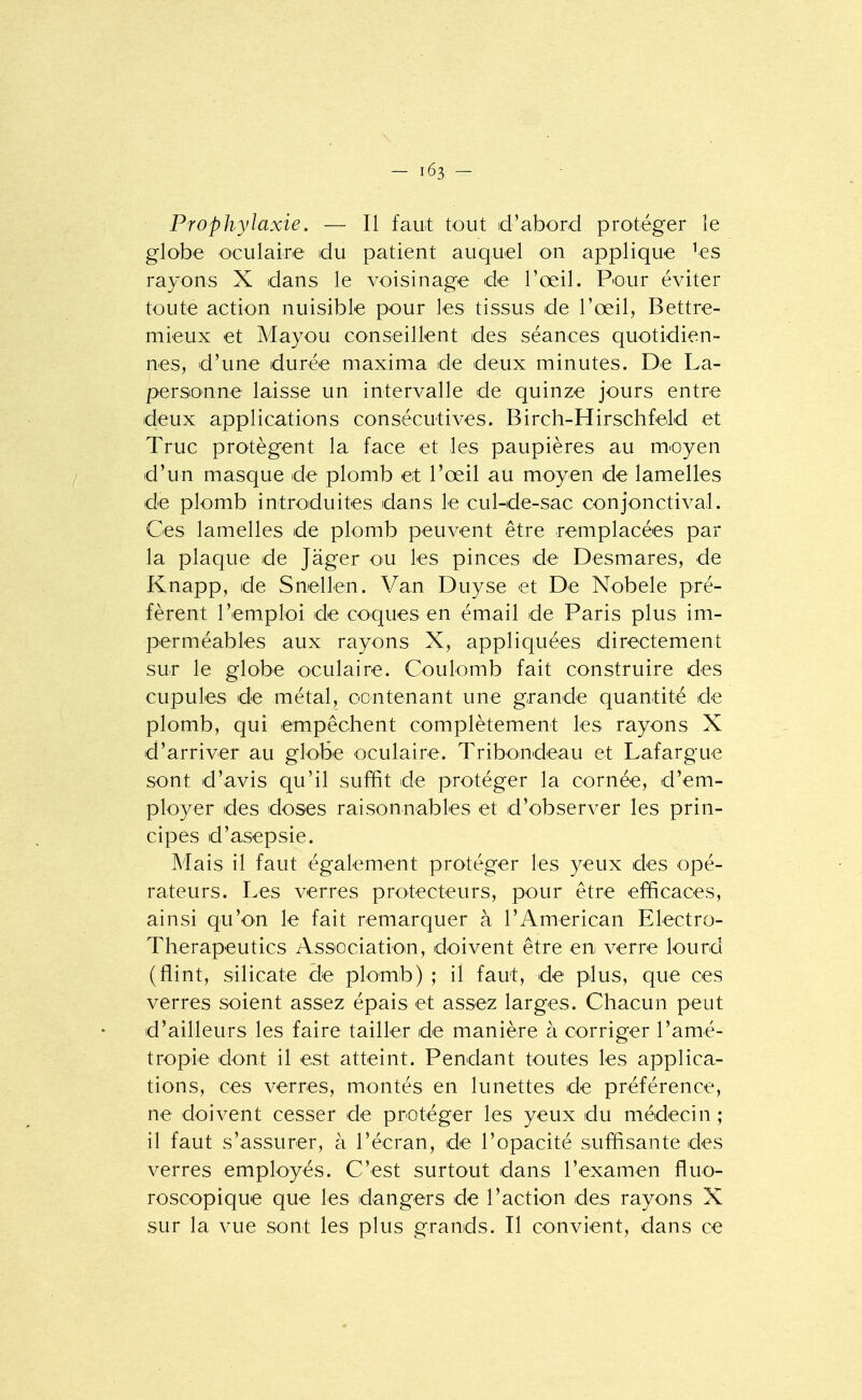 Prophylaxie. — Il faut tout d'abord protéger le globe oculaire du patient auquel on applique ^es rayons X dans le voisinage de l'œil. Pour éviter toute action nuisible pour les tissus de l'œil, Bettre- mieux et Mayou conseillent des séances quotidien- nes, d'une durée maxima de deux minutes. De La- personne laisse un intervalle de quinze jours entre deux applications consécutives. Birch-Hirschfeld et Truc protègent la face et les paupières au m'Oyen d'un masque de plomb et l'œil au moyen de lamelles de plomb introduites dans le cul-de-sac conjonctival. Ces lamelles de plomb peuvent être remplacées par la plaque de Jager ou les pinces de Desmares, de Knapp, de Snellen. Van Duyse et De Nobele pré- fèrent rem.ploi de coques en émail de Paris plus im- perméables aux rayons X, appliquées directement sur le globe oculaire. Coulomb fait construire des cupules de métal, contenant une grande quantité de plomb, qui empêchent complètement les rayons X d'arriver au globe oculaire. Tribondeau et Lafargue sont d'avis qu'il suffit de protéger la cornée, d'em- ployer des doses raisonnables et d'observer les prin- cipes d'asepsie. Mais il faut également protéger les yeux des opé- rateurs. Les verres protecteurs, pour être efficaces, ainsi qu'on le fait remarquer à l'American Electro- Therapeutics Associatioin, doivent être en verre lourd (flint, silicate de plomb) ; il faut, de plus, que ces verres soient assez épais et assez larges. Chacun peut d'ailleurs les faire tailler de manière à corriger l'amé- tropie dont il est atteint. Pendant toutes les applica- tions, ces verres, montés en lunettes de préférence, ne doivent cesser de protéger les yeux du médecin ; il faut s'assurer, à l'écran, de l'opacité suffisante des verres employés. C'est surtout dans l'examen fluo- roscopique que les dangers de l'action des rayons X sur la vue sont les plus grands. Il convient, dans ce