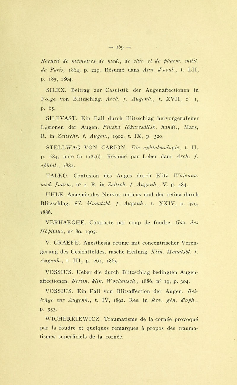 Recueil de mémoires de méd., de chir. et de -pharm. milit. de Paris, i864j p. 229. Résumé dans Ann. d^ocuL, t. LU, p. 185, 1864. SILEX. Beitrag zur Casuistik der Augenaffectionen in Folge von Blitzschlag. Arch. f. Augenh., t. XVII, f. i, p. 65. SILFVAST. Ein Fall durcli Blitzschlag liervorgerufener Lâsionen der Augen. Finska là^aresdllsk. Iiandl., Marz, R. in Zeitschr. f. Augen., 1902, t. IX, p. 320. STELLWAG VON CARION. Die ophtalmologie, t. II, p. 684, note 60 (1856). Résumé par Leber dans Arch. f. o-phtal., 1882. TALKO. Contusion des Auges durch Blitz. Wojenno. med. Journ., n^ 2. R. in Zeitsch. f. Augenh., V. p. 484. UHLE. Anaemie des Nervus opticus und der retina durch Blitzschlag. Kl. Monatsbl. f. Augenh., t. XXIV, p. 379, 1886. VERHAEGHE. Cataracte par coup de foudre. Gaz. des Hôpitaux, n° 89, 1905. V. GRAEFE. Anesthesia retinae mit concentrischer Veren- gerung des Gesichtfeldes, rasche Heilung. Kli^i. Monatsbl. f. Augenh.^ t. III, p. 261, 1865. VOSSIUS. Ueber die durch Blitzschlag bedingten Augen- affectionen. Berlin. Min. Wochensch., 1886, n'' 19, p. 304. VOSSIUS. Ein Fall von Blitzaffection der Augen. Bei- trâge sur Augenh., t. IV, 1892. Res. in Rev. gén. d'oph., P- 333. WICHERKIEWICZ. Traumatisme de la cornée provoqué par la foudre et quelques remarques à propos des trauma- tismes superficiels de la cornée.