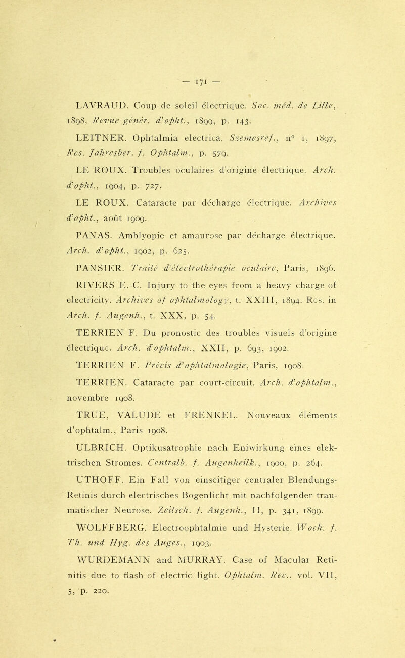 LAVRAUD. Coup de soleil électrique. Soc. méd. de Lille, i8q8, Revue génér. d''opht., iSgg^ p. 143. LEITNER. Ophtalmia electrica. Szemesrefn° i, 1897, Res. Jahresber. f. Ophtalm., p. 579. LE ROUX. Troubles oculaires d'origine électrique. Arch. d''opht., 1904, p. 727. LE ROUX. Cataracte par décharge électrique. Archives d'o-pht., août 1909. PANAS. Amblyopie et amaurose par décharge électrique. Arch. d''oi)ht., 1902, p. 625. PANSIER. Traite d'clectrothéraine oculaire., Paris, 1896. RIVERS E.-C. Injury to the eyes from a heavy charge of electricity. Archives of ophtalniology, t. XXill, 1894. Rcs. in Arch. f. Augenh., t. XXX, p. 54. TERRIEN F. Du pronostic des troubles visuels d'origine électric[uc. Arch. d'ophtalm., XXII, p. 693, 1902. TERRIEN F. Précis d''ophtalmologie, Paris, 1908. TERRIEN. Cataracte par court-circuit. Arch. d'ophtalm., novembre 1908. TRUE, VALUDE et FRENKEL. Nouveaux éléments d'ophtalm., Paris 1908. ULBRICH. Optikusatrophie nach Eniwirkung eines elek- trischen Stromes. Centralb. f. Augenheilh., 1900, p. 264. UTHOFF. Ein Fall von einseitiger centraler Blendungs- Retinis durch electrisches Bogenlicht mit nachfolgender trau- matischer Neurose. Zeitsch. f. Augenh., II, p. 341, 1899. WOLFFBERG. Electroophtalmie und Hystérie. Woch. /. Th. Mfid Hyg. des Auges.., 1903. WURDEMANN and MURRAY. Case of Macular Reti- nitis due to fiash of electric lighi. Ophtalm. Rec, vol. VII, 5j p. 220,