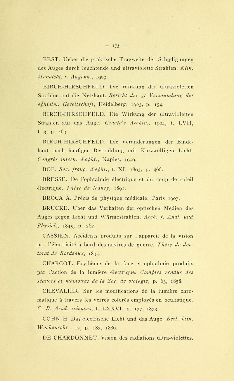 BEST. Ueber die praktische Tragweite der Schâdigungen des Auges durch leuchtende und ultraviolette Strahlen. Klin. Monatshl. f. Augenh., igog. BIRCH-HIRSCHFELD. Die Wirkung der ultravioletten Strahlen auf die Netzhaut. Bericht der ji Versaumlung der ofktalm. Gesellschaft, Heidelberg, igo3, p. 154. BIRCH-HIRSCHFELD. Die Wirkung der ultravioletten Strahlen auf das Auge. Graefe^s Arcliiv., igo4^ t. LVII^ f. 3, p. 46g. BIRCH-HIRSCHFELD. Die Veranderungen der Binde- haut nach haiifiger Besrrahlung mit Kurzwelligen Licht. Congrès intern. d''opht., Naples^ igog. BOÉ. Soc. franç. d'ofht., t. XI, i8g3, p. 466. BRESSE. De l'ophtalmie électrique et du coup de soleil électrique. Thèse de Nancy, i8gi. BROCA A. Précis de physique médicale, Paris igo7. BRUCKE. Uber das Verhalten der optischen Medien des Auges gegen Licht und Wârmestrahlen. Arch. f. Anat. und Physiol., 1845, p. 262. CASSIEN. Accidents produits sur l'appareil de la vision par l'électricité à bord des navires de guerre. Thèse de doc- torat de Bordeaux, 1895. CHARCOT. Erythème de la face et ophtalmie produits par l'action de la lumière électrique. Comptes rendus des séances et mémoires de la Soc. de biologie, p. 63, 1858. CHEVALIER. Sur les modifications de la lumière chro- matique à travers les verres colorés employés en oculistique. C. R. Acad. sciences, t. LXXVI, p. 177, 1873. COHN H. Das electrische Licht und das Auge. Berl. Min. Wochenschr., 12, p. 187, 1886. DE CHARDONNET. Vision des radiations ultra-violettes.