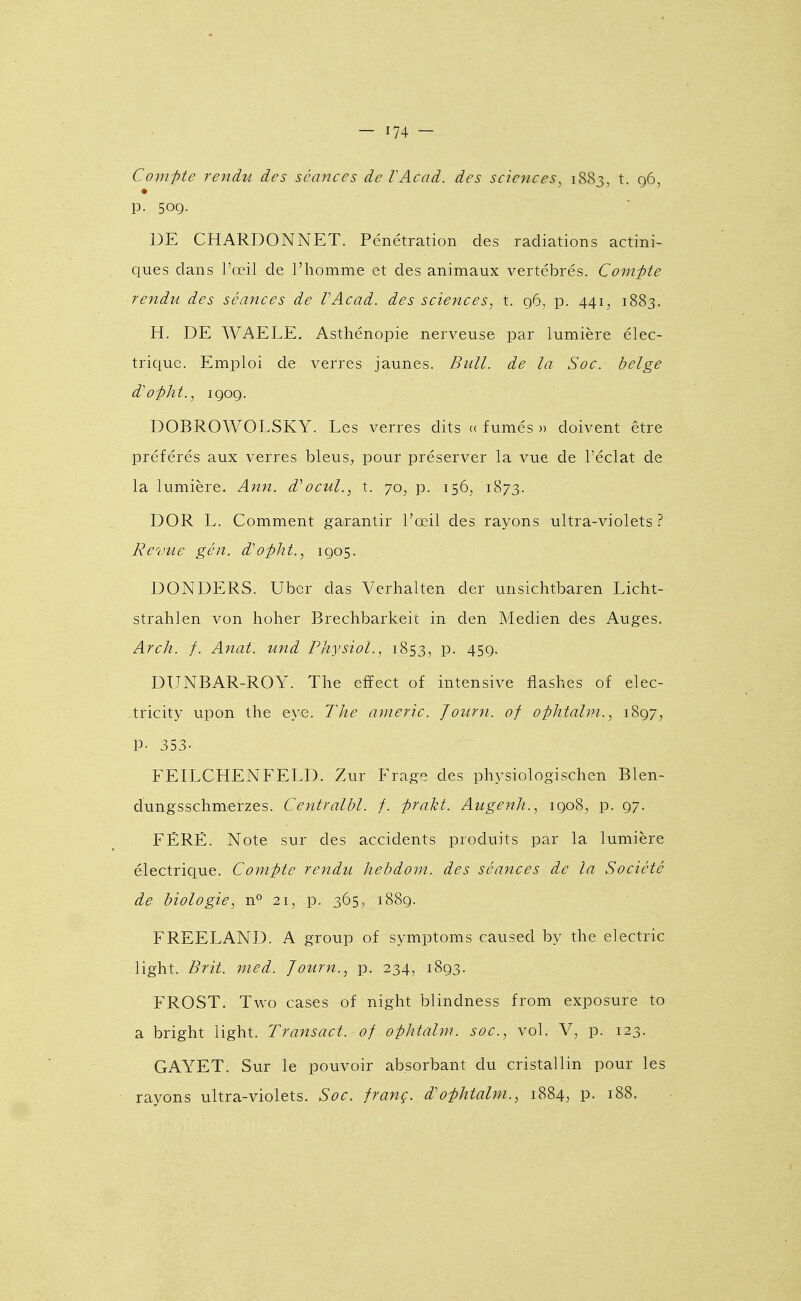 Comipte rendu des séances de VAcad. des sciences^ 1883, t. q6, p. 509. UE CHARDONNET. Pénétration des radiations actini- ques dans l'œil de l'homme et des animaux vertébrés. Com-pte rendu des séances de VAcad. des sciences^ t. 96, p. 441, 1883. H. DE WAELE. Asthénopie nerveuse par lumière élec- trique. Emploi de verres jaunes. Bull, de la Soc. belge d'ofht., 1909. DOBROWOLSKY. Les verres dits (( fumés » doivent être préférés aux verres bleus, pour préserver la vue de l'éclat de la lumière. Ann. d''ocul.^ t. 70, p. 156, 1873. DOR L. Comment garantir l'œil des rayons ultra-violets ? Rewie gén. d'opht., 1905. DONDERS. Uber das Verhalten der unsichtbaren Licht- strahlen von hoher Brechbarkeit in den Medien des Auges. Arch. f. Anat. und Physiol., 1853, p. 459. DUNBAR-ROY. The effect of intensive flashes of elec- tricity upon the eye. The americ. Journ. of ophtalm.^ 1897, P- 353- FEILCHENFELD. Zur Frage des physiologischen Blen- dungsschmerzes. Centralbl. f. -pralzt. AugenJi., 1908, p. 97. FÉRÉ. Note sur des accidents produits par la lumière électrique. Compte rendu hebdom. des séances de la Société de biologie, n° 21, p. 365, 1889. FREELAND. A group of symptoms caused by the electric light. Brit. med. Journ., p. 234, 1893. FROST. Two cases of night blindness from exposure to a bright light. Transact. of ophtalm. soc, vol. V, p. 123. GAYET. Sur le pouvoir absorbant du cristallin pour les rayons ultra-violets. Soc. franç. d'ophtalm., 1884, p. 188.