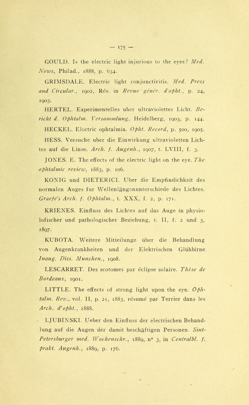 GOULD. Is the electric light injiirious to the eyes ? Meà. News, Philad., 1888, p. 634. GRIMSDALE. Electric light conjimctivitis. Med. Press and Circular.^ 1902, Rés. in Revue génér. d^opht., p. 24, 1903. HERTEL. Experimentelles uber ultraviolettes Licht. Be- richt d. O-phtalm. Versammlung, Heidelberg, 1903, p. 144. HECKEL. Electric ophtalmia. O-pht. Record, p. 500, 1905. HESS. Versuche uber die Einwirkung ultravioletten Lich- tes auf die Linse. Arch. f. Augenh., 1907, t. LVIII, f. 3. JONES. E. The effects of the electric light on the eye. The ophtalmie revieiu, 1883, p. 106. KONIG und DIETERICI. Uber die Empfindichkeit des normalen Auges fur Wellenlângcnunterschiede des Lichtes. Graefe's Arch. f. Ophtalm., t. XXX^, f. 2, p. 171. KRIENES. Einfluss des Lichtes auf das Auge in physio- lofischer und pathologischer Beziehung, t. II, f. 2 und 3, 1897. KUBOTA. Weitere Mitteilunge iiber die Behandlung von Augenkrankheiten und der Elektrischen Glùhbirne Inaug. Diss. Munchen., 1908. LESCARRET. Des scotomes par éclipse solaire. Thèse de Bordeaux, 1901. LITTLE. The efîects of strong light upon the eye. Oph- talm. Rev., vol. II, p. 21, 1883, résumé par Terrier dans les Arch. d'opht., 1888. LJUBINSKI. Ueber den Einfluss der electrischen Behand- lung auf die Augen der damit beschâftigen Personen. Sint- Petershurger med. Wochenschr1889, n° 3, in Centralhl. f. praht. Augenh., 1889, p. 176.