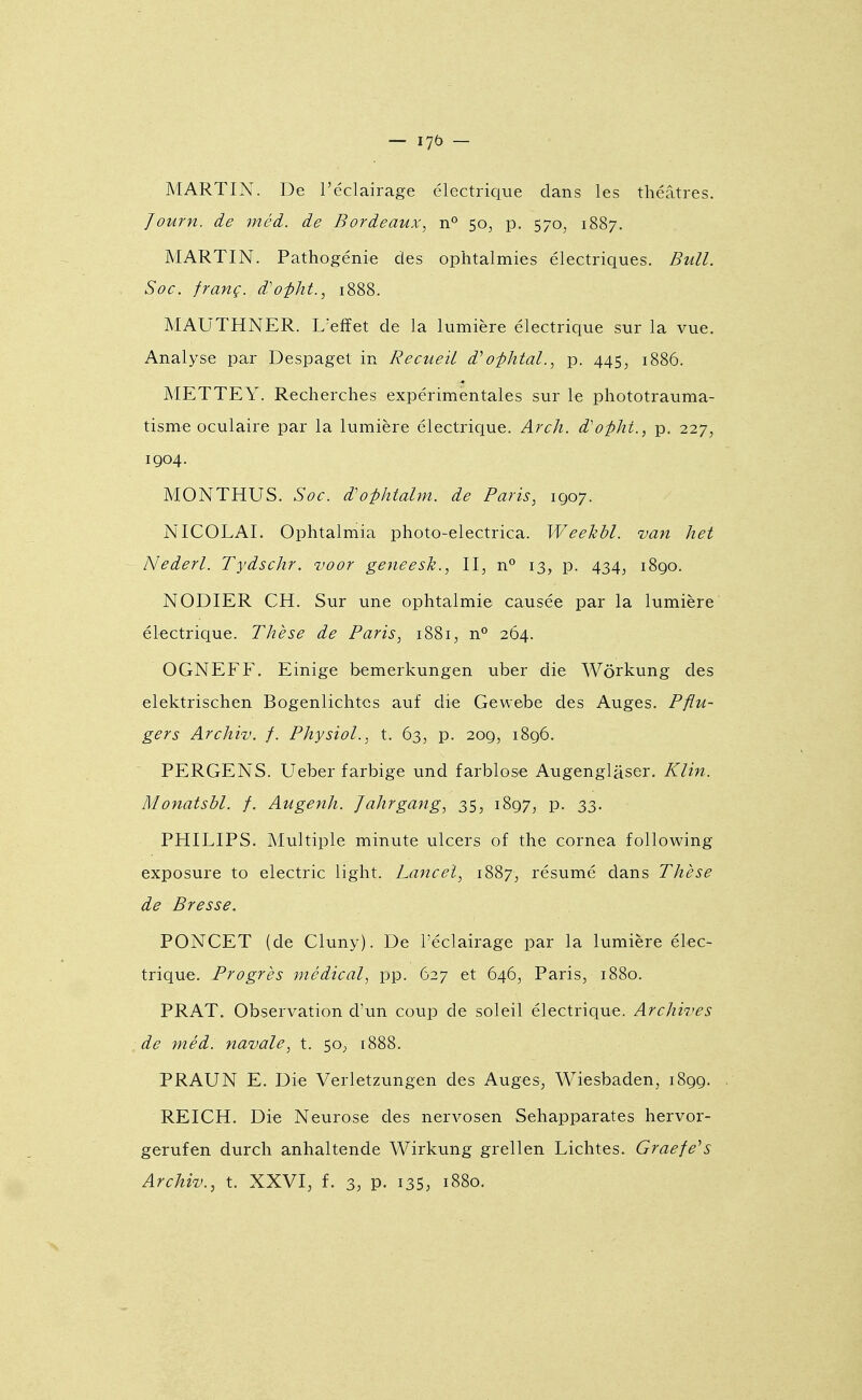 — lyb — MARTIN. De l'éclairage électrique dans les théâtres. Journ. de 7néd. de Bordeaux, n° 50^ p. 570^ 1887. MARTIN. Pathogénie des ophtalmies électriques. Bull. Soc. franç. d'ofht., 1888. MAUTHNER. L'effet de la lumière électrique sur la vue. Analyse par Despaget in Recueil d''o-phtal., p. 445, 1886. METTEY. Recherches expérimentales sur le phototrauma- tisme oculaire par la lumière électrique. Arch. d'o^ht., p. 227, 1904. MONTHUS. Soc. d'o-^htahn. de Paris, 1Q07. NICOLAI. Ophtalmia photo-electrica. WeeTzhl. van het Nederl. Tydschr. voor geneesh., II, n'' 13, p. 434, 1890. NODIER CH. Sur une ophtalmie causée par la lumière électrique. Thèse de Paris, 1881, n° 264. OGNEFF. Einige bemerkungen uber die Wôrkung des elektrischen Bogenlichtes auf die Gevvebe des Auges. Pflu- gers Archiv. f. Physiol., t. 63, p. 209, 1896. PERGENS. Ueber farbige und farblose Augenglâser. Klin. Monatsbl. /. Augenh. Jahrgang, 35, 1897, p. 33. PHILIPS. Multiple minute ulcers of the cornea following exposure to electric light. Lanceï, 1887, résumé dans Thèse de Bresse. PONCET (de Cluny). De l'éclairage par la lumière élec- trique. Progrès médical, pp. 627 et 646, Paris, 1880. PRAT. Observation d'un coup de soleil électrique. Archives de méd. navale, t. 50, 1888. PRAUN E. Die Verletzungen des Auges, Wiesbaden, 1899. REICH. Die Neurose des nervosen Sehapparates hervor- gerufen durch anhaltende Wirkung grellen Lichtes. Graefe^s Archiv., t. XXVI, f. 3, P- i35, 1880.