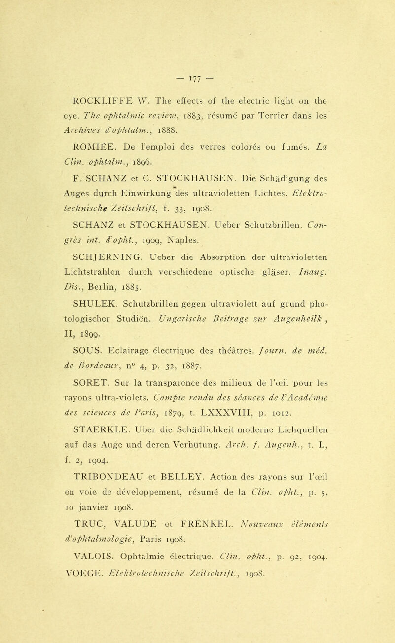 ROCKLIFFE AV. The effects of the electric liglit on the eye. The opJitahuic rerieiu, 1883^ résumé par Terrier dans les Archwes d-o-phtalin., 1888. ROAIIÉE. De l'emploi des verres colorés ou fumés. La Clin, ophtalm.^ 1896. F. SCHANZ et C. STOCKHAUSEN. Die Schâdigung des Auges durch Einwirkung des ultravioletten Lichtes. Elektro- technische Zeitschrift, f. 33, 1908. SCHANZ et STOCKHAUSEN. Ueber SchutzbriUen. Con- grès int. d'opht., 1909, Naples. SCHJERNING. Ueber die Absorption der ultravioletten Lichtstrahlen durch verschiedene optische glàser. Inaug. Dis., Berlin, 1885. SHULEK. SchutzbriUen gegen ultraviolett auf grund pho- tologischer Studiën. Ungarische Beitrage zur Augenheilk., II, 1899. SOUS. Eclairage électrique des théâtres. Journ. de méd. de Bordeaux, n° 4, p. 32, 1887. SORET. Sur la transparence des milieux de l'œil pour les rayons ultra-violets. Compte rendu des séances de VAcadémie des sciences de Paris, 1879, t- LXXXVIII, p. 1012. STAERKLE. Uber die Schâdlichkeit moderne Lichquellen auf das Auge und deren Verhûtung. Arch. f. Augenh., t. L, f. 2, 1904. TRIBONDEAU et BELLEY. Action des rayons sur l'œil en voie de développement, résumé de la Clin, opht., p. 5, 10 janvier 1908. TRUC, VALUDE et FRENKEL. Nouveaux éléments d'Ophtalmologie, Paris 1908. VALOIS. Ophtalmie électrique. Clin, opht., p. 92, 1904. VOEGE. ElelHrotecJniiscJie Zeitsclirift., 1908.