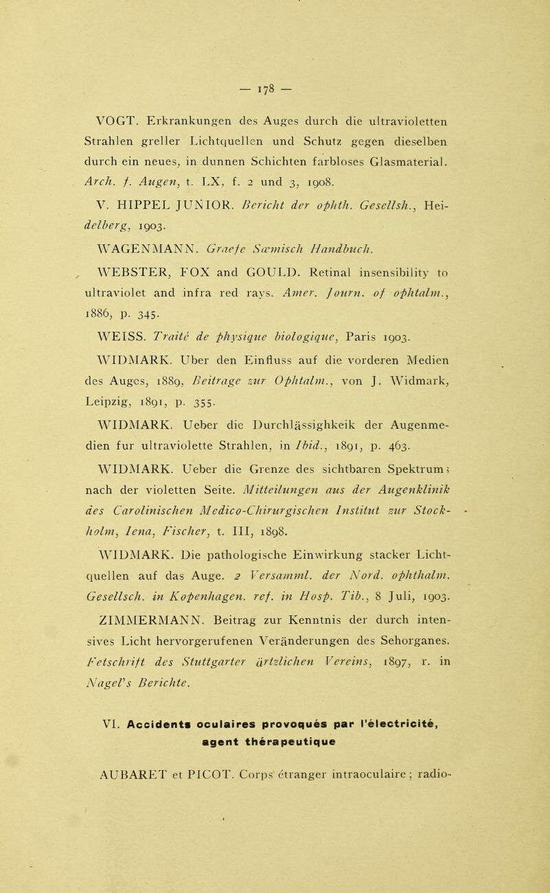 VOGT. Erkrankungen des Auges durch die ultravioletten Strahlen greller Lichtquellen und Schutz gegen dieselben durch ein neues^ in dunnen Schichten farbloses Glasmaterial. Arch. f. Augen, t. LX, f. 2 und 3, 1908. V. HIPPEL JUNIOR. Bericht der ofkth. Gesellsh., Hei- delberg^ 1903. WAGENMANN. Graefe Sœmisch Handbuch. WEBSTER, FOX and GOULD. Retinal insensibility to ultraviolet and infra red rays. Amer. Journ. of o-phtalm., 1886, p. 345- WEISS. Traité de physique biologique, Paris 1903. WIDMARK. Uber den Einfluss auf die vorderen Medien des Auges, 1889, Beitrage sur Ophtalm., von J, Widmark, Leipzig, 1891, p. 355. WIDMARK. Ueber die Durchlàssighkeik der Augenme- dien fur ultraviolette Strahlen, in Ibid., iSqIj P- 463. WIDMARK. Ueber die Grenze des sichtbaren Spektrumî nach der violetten Seite, Mitteilungen aus der Augenklinik des Carolinischen Medico-Chirurgischen Institut sur Stock- • holm, Lena, Fischer, t. III, 1898. WIDMARK. Die pathologische Einwirkung Stacker Licht- quellen auf das Auge. 2 Versamml. der Nord, ophthalm. Gesellsch. in Kopenhagen. réf. in Hosp. Tib., 8 Juli, 1903. ZIMMERMANN. Beitrag zur Kenntnis der durch inten- sives Licht hervorgerufenen Verânderungen des Sehorganes. Fetschrift des Stuttgarter à^tzlichen Vereins, 1897, r. in NageVs Berichte. VI. Accidents oculaires provoqués par l'électricité, agent thérapeutique AUBARET et PICOT. Corps étranger intraoculaire \ radio-