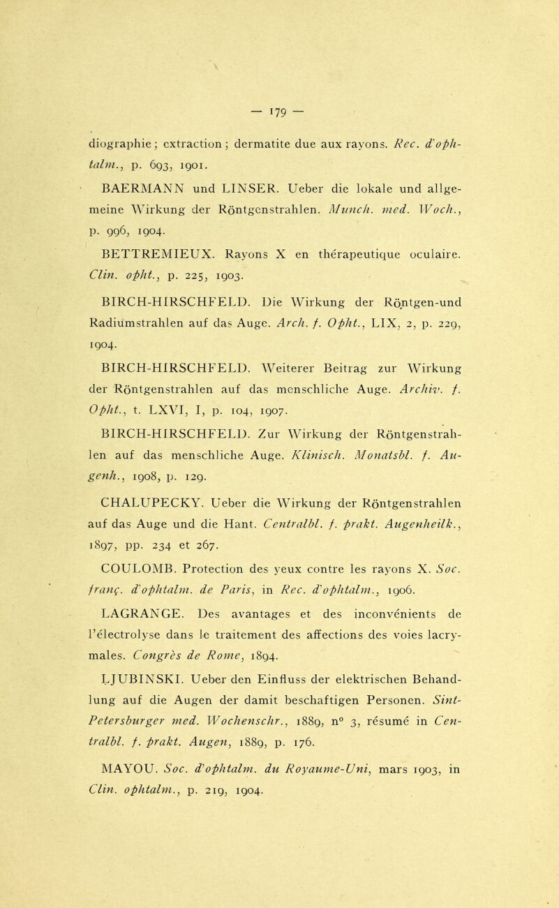 diographie ; extraction; dermatite due aux rayons. Rec. d'oph- talni., p. 693, 1901. BAERMANN und LINSER. Ueber die lokale und allge- meine Wirkung der Rôntgenstrahlen. Munch. nied. Woch., p. 996, 1904. BETTREMIEUX, Rayons X en thérapeutique oculaire. Clin, ûpht., p. 225, 1903. BIRCH-HIRSCHFELD. Die Wirkung der Rô.ntgen-und Radiumstralilen auf das Auge. Arch. f. Opht., LIX, 2, p. 229, 1904. BIRCPi-HIRSCHFELD. Weiterer Beitrag zur Wirkung der Rôntgenstrahlen auf das menschliche Auge. Archiv. /. Opht., t. LXVI, I, p. 104, 1907. BIRCH-HIRSCHFELD. Zur Wirkung der Rôntgenstrah- len auf das menschliche Auge. Klinisch. Monatshl. f. Au- genh., 1908, p. 129. CHALUPECKY. Ueber die Wirkung der Rôntgenstrahlen auf das Auge und die Hant. Centralbl. f. praki. Augenheilk., 1897, pp. 234 et 267. COULOMB. Protection des yeux contre les rayons X. Soc. franç. d^ophtalm. de Paris, in Rec. d'ophtalm., 1906. LAGRANGE. Des avantages et des inconvénients de l'électrolyse dans Le traitement des affections des voies lacry- males. Congrès de Rome, 1894. LJUBINSKI. Ueber den Einfluss der elektrischen Behand- lung auf die Augen der damit beschaftigen Personen. Sint- Petershurger med. Wochenschr., 1889, n*^ 3, résumé in Cen- tralbl. f. prakt. Augen, 1889^ p. 176. MAYOU. Soc. Wophtalm. du Royaume-Uni, mars 1903, in Clin, ophtalm., p. 219, 1904.