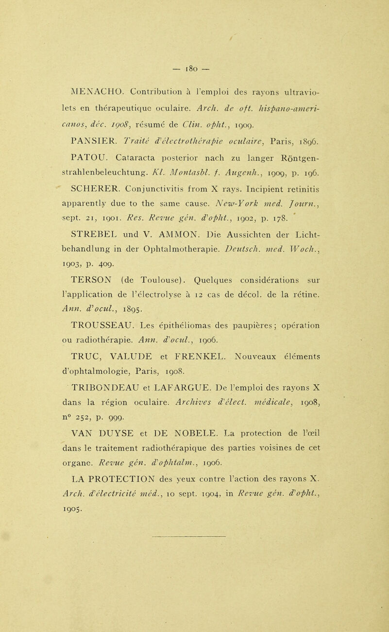 — r8o — MENACHO. Contribution à Temploi des rayons ultravio- lets en thérapeutique oculaire. Arch. de oit. hisfano-ameri- canos, dêc. iço8, résumé de Clin, o-pht., igog. PANSIER. Traité d'électrothéra-pie oculaire, Paris, 1896. PATOU. Cataracta posterior nacli zu langer Rôntgen- strahlenbeleuchtung. Kl. Montasbl. f. Augenh., 1909, p. 196. SCHERER. Conjunctivitis from X rays. Incipient retinitis apparently due to the same cause. New-York med. Journ., sept. 21, 1901. Res. Revue gén. d^opht., 1902, p. 178. STREBEL und V. AMMON. Die Aussichten der Liclit- behandlung in der Oplitalmotherapie. Deutsch. med. Woch., 1903, p. 409. TERSON (de Toulouse). Quelques considérations sur l'application de l'électrolyse à 12 cas de décol. de la rétine. Ann. d'ocul., 1895. TROUSSEAU. Les épithéliomas des paupières ; opération ou radiothérapie. Ann. d'ocul., 1906. TRUC, VALUDE et FRENKEL. Nouveaux éléments d'ophtalmologie, Paris, 1908. TRIBONDEAU et LAFARGUE. De l'emploi des rayons X dans la région oculaire. Archives d'élect. médicale, 1908, n» 252, p. 999. VAN DUYSE et DE NOBELE. La protection de l'œil dans le traitement radiothérapique des parties voisines de cet organe. Revue gén. d'ophtalm., 1906. LA PROTECTION des yeux contre l'action des rayons X. Arch. d''électricité méd., 10 sept. 1904, in Revue gén. d'opht.,