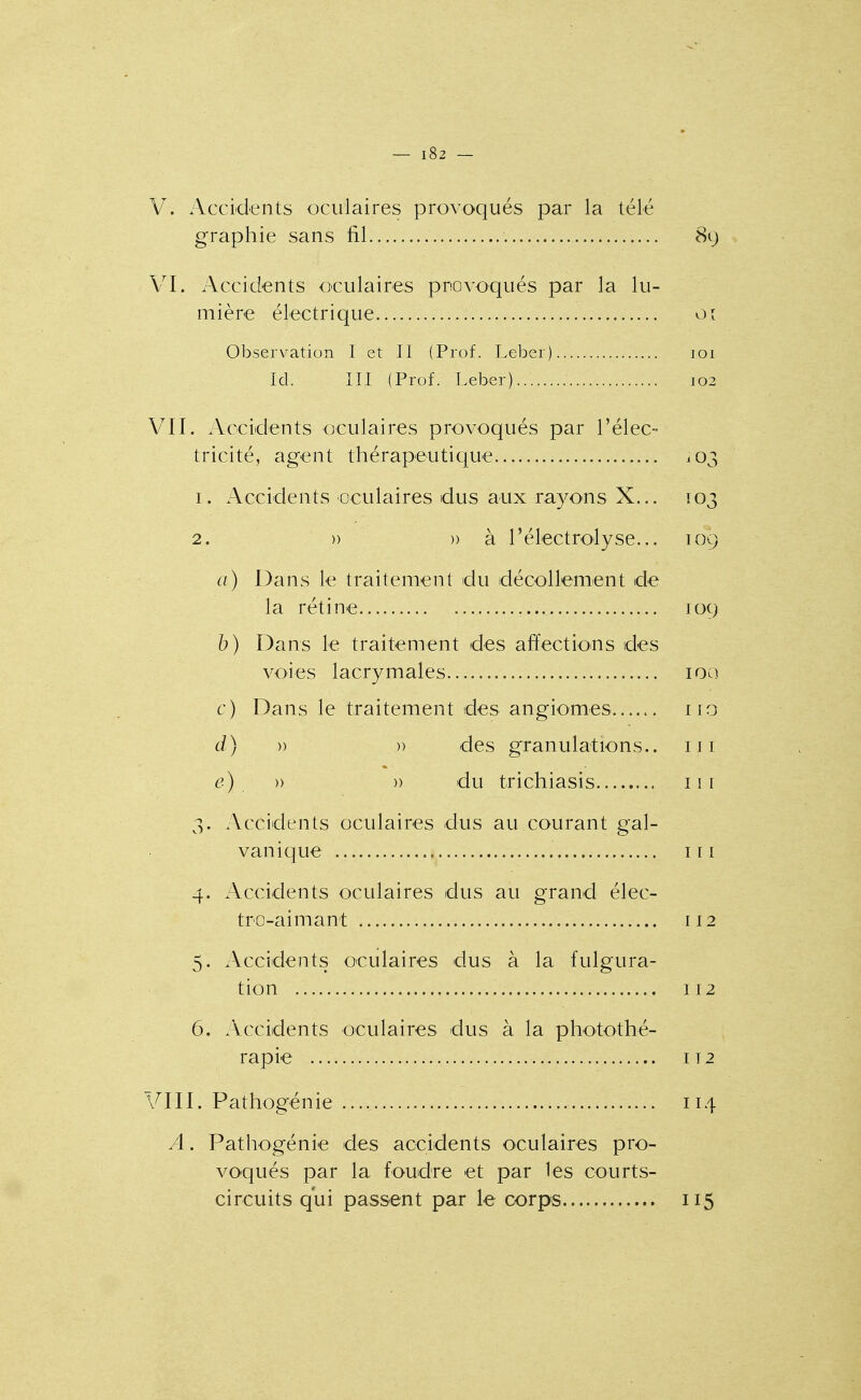 V. Accidents oculaires provoqués par la télé graphie sans fil 89 VI. Accidents oculaires provoqués par la lu- mière électrique 01 Observation I et II (Prof. Leber) loi Ici. III (Prof. Leber) 102 VU. .Vccidents oculaires provoqués par l'élec- tricité, agent thérapeutique 103 1. Accidents oculaires dus aux rayons X... 103 2. )) » à l'électrolyse... 109 a) Dans le traitement du décollement de la rétine 109 b) Dans le traitement des affections des voies lacrymales 100 c) Dans le traitement des angiomes iio d) )) )) des granulations., m e) » » du trichiasis 11 r 3. Accidents oculaires dus au courant gal- vanique 111 4. Accidents oculaires dus au grand élec- tro-aimant 112 5. Accidents oculaires dus à la fulgura- tion 112 6. x\ccidents oculaires dus à la photothé- rapie IT2 VIII. Pathogénie 114 A. Pathogénie des accidents oculaires pro- voqués par la foudre et par les courts- circuits qui passent par le corps 115