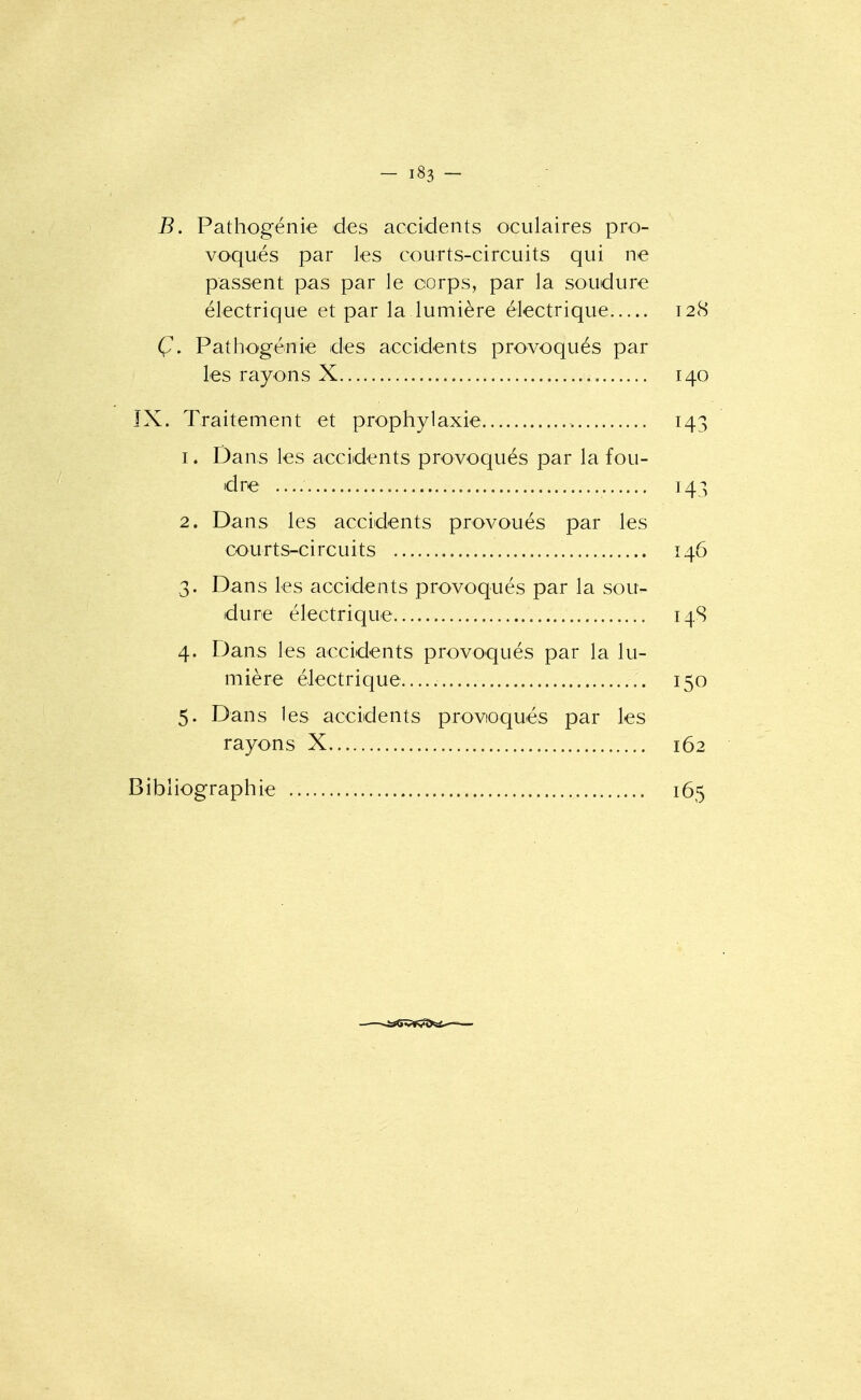 B. Pathogénie des accidents oculaires pro- voqués par les courts-circuits qui ne passent pas par le corps, par la soudure électrique et par la lumière électrique 128 Ç. Patho'génie des accidents provoqués par les rayons X 140 ÎX. Traitement et prophylaxie 143 1. Dans les accidents provoqués par la fou- dre 143 2. Dans les accidents provoués par les courts-circuits 146 3. Dans les accidents provoqués par la sou- dure électrique 14S 4. Dans les accidents provoqués par la lu- mière électrique..... 150 5. Dans les accidents provioqués par les rayons X 162 Bibliographie 165