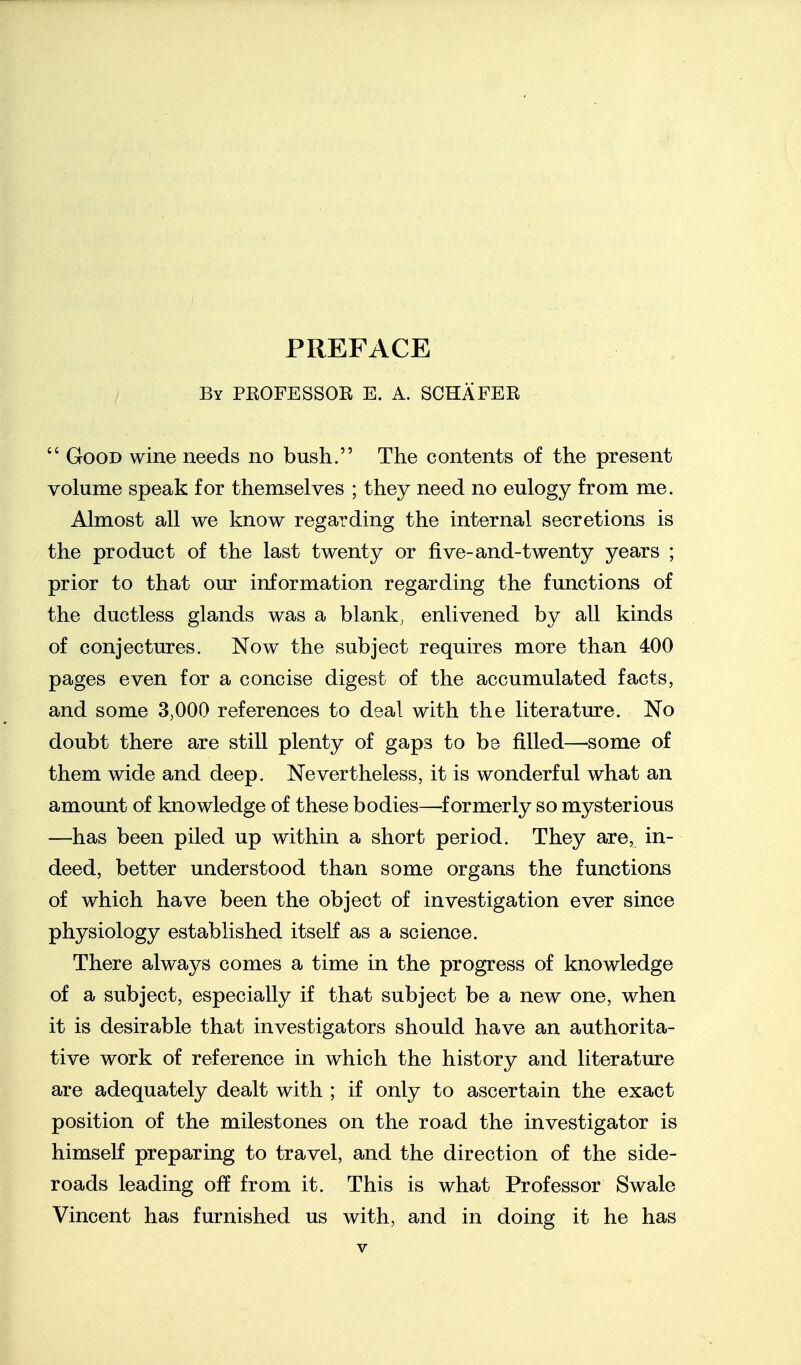 PREFACE By PEOFESSOR E. A. SCHAFER  Good wine needs no bush. The contents of the present volume speak for themselves ; they need no eulogy from me. Almost all we know regarding the internal secretions is the product of the last twenty or five-and-twenty years ; prior to that our information regarding the functions of the ductless glands was a blank, enlivened by all kinds of conjectures. Now the subject requires more than 400 pages even for a concise digest of the accumulated facts, and some 3,000 references to deal with the literature. No doubt there are still plenty of gaps to be filled—some of them wide and deep. Nevertheless, it is wonderful what an amount of knowledge of these bodies—^f ormerly so mysterious —has been piled up within a short period. They are, in- deed, better understood than some organs the functions of which have been the object of investigation ever since physiology established itself as a science. There always comes a time in the progress of knowledge of a subject, especially if that subject be a new one, when it is desirable that investigators should have an authorita- tive work of reference in which the history and literature are adequately dealt with ; if only to ascertain the exact position of the milestones on the road the investigator is himself preparing to travel, and the direction of the side- roads leading off from it. This is what Professor Swale Vincent has furnished us with, and in doing it he has