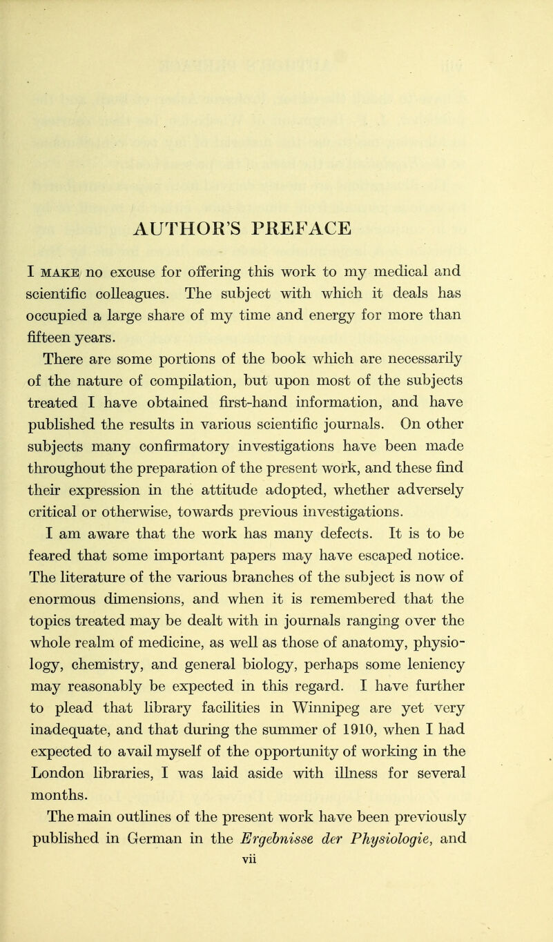 AUTHOR'S PREFACE I MAKE no excuse for offering this work to my medical and scientific colleagues. The subject with which it deals has occupied a large share of my time and energy for more than fifteen years. There are some portions of the book which are necessarily of the nature of compilation, but upon most of the subjects treated I have obtained first-hand information, and have published the results in various scientific journals. On other subjects many confirmatory investigations have been made throughout the preparation of the present work, and these find their expression in the attitude adopted, whether adversely critical or otherwise, towards previous investigations. I am aware that the work has many defects. It is to be feared that some important papers may have escaped notice. The literature of the various branches of the subject is now of enormous dimensions, and when it is remembered that the topics treated may be dealt with in journals ranging over the whole realm of medicine, as well as those of anatomy, physio- logy, chemistry, and general biology, perhaps some leniency may reasonably be expected in this regard. I have further to plead that library facilities in Winnipeg are yet very inadequate, and that during the summer of 1910, when I had expected to avail myself of the opportunity of working in the London libraries, I was laid aside with illness for several months. The main outlines of the present work have been previously published in German in the Ergehnisse der Physiologic, and