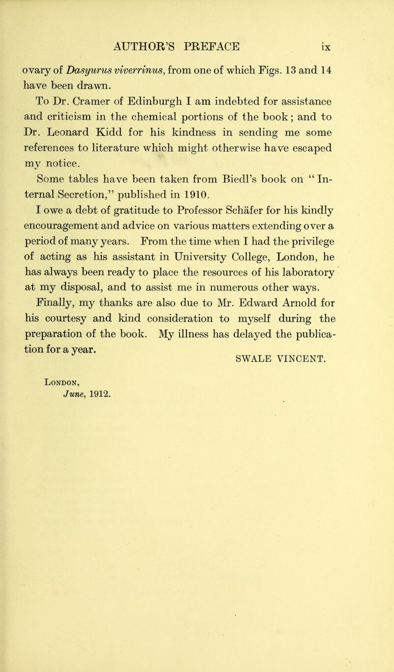 ovary of Dasyurus viverrinus, from one of which Figs. 13 and 14 have been drawn. To Dr. Cramer of Edinbm*gh I am indebted for assistance and criticism in the chemical portions of the book; and to Dr. Leonard Kidd for his kindness in sending me some references to literatm'e which might otherwise have escaped my notice. Some tables have been taken from Biedl's book on  In- ternal Secretion, published in 1910. I owe a debt of gratitude to Professor Schafer for his kindly encouragement and advice on various matters extending over a period of many years. From the time when I had the privilege of acting as his assistant in University College, London, he has always been ready to place the resources of his laboratory at my disposal, and to assist me in numerous other ways. Finally, my thanks are also due to Mr. Edward Arnold for his courtesy and kind consideration to myself during the preparation of the book. My illness has delayed the publica- tion for a year. SWALE VINCENT. London, June, 1912.
