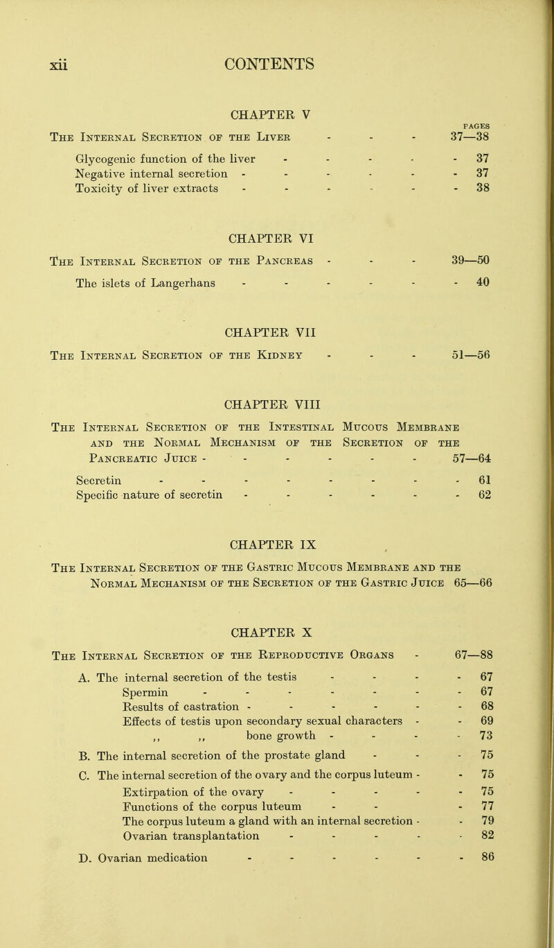 CHAPTER V PAGES The Internal Secretion of the Liver - - - 37—38 Glycogenic function of the liver - - - - - 37 Negative internal secretion - - - - - - 37 Toxicity of liver extracts - - - - - - 38 CHAPTER VI The Internal Secretion of the Pancreas - - - 39—50 The islets of Langerhans - - - - - - 40 CHAPTER VII The Internal Secretion of the Kidney - - - 51—56 CHAPTER VIII The Internal Secretion of the Intestinal Mucous Membrane AND THE Normal Mechanism of the Secretion of the Pancreatic Juice - - - - - - 57—64 Secretin - - - - - - - - 61 Specific nature of secretin - - - - - - 62 CHAPTER IX The Internal Secretion of the Gastric Mucous Membrane and the Normal Mechanism of the Secretion of the Gastric Juice 65—66 CHAPTER X The Internal Secretion of the Reproductive Organs - 67—88 A. The internal secretion of the testis - - - * 67 Spermin - - - - - - - 67 Results of castration - - - - - - 68 Effects of testis upon secondary sexual characters - - 69 ,, ,, bone growth - - - - 73 B. The internal secretion of the prostate gland - - - 75 C. The internal secretion of the ovary and the corpus luteum - - 75 Extirpation of the ovary - - - - - 75 Functions of the corpus luteum - - - 77 The corpus luteum a gland with an internal secretion - - 79 Ovarian transplantation - - - - -82 D. Ovarian medication - - - - - - 86