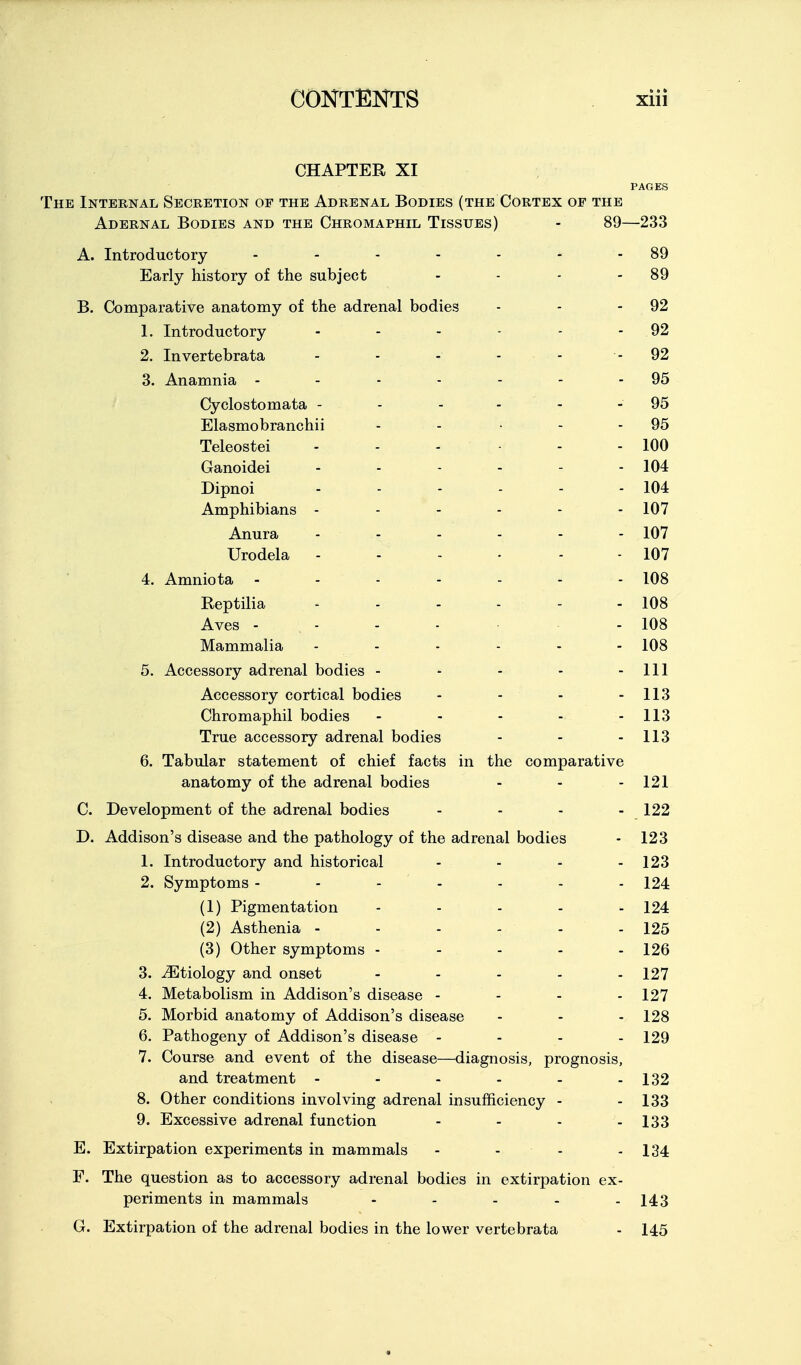 CHAPTER XI PAGES The Internal Secretion of the Adrenal Bodies (the Cortex of the Adernal Bodies and the Chromaphil Tissues) - 89—233 A. Introductory - - - - - - - 89 Early history of the subject - - - - 89 B. Comparative anatomy of the adrenal bodies - - - 92 1. Introductory - - - - - - 92 2. Invertebrata - - - . . - 92 3. Anamnia - - - - - - - 95 Cyclostomata - - - - - - 95 Elasmobranchii - - • - - 95 Teleostei - - - - - 100 Ganoidei 104 Dipnoi ...... 104 Amphibians ------ 107 Anura - - - - - - 107 Urodela - - - - - - 107 4. Amniota - - - - - . . 108 Reptilia . . . . . - 108 Aves - - - - - 108 Mammalia 108 5. Accessory adrenal bodies - - - - - 111 Accessory cortical bodies - - - - 113 Chromaphil bodies - - - - - 113 True accessory adrenal bodies - - - 113 6. Tabular statement of chief facts in the comparative anatomy of the adrenal bodies - - - 121 C. Development of the adrenal bodies - - - - 122 D. Addison's disease and the pathology of the adrenal bodies - 123 1. Introductory and historical - - - - 123 2. Symptoms - - - - - - - 124 (1) Pigmentation - . . . . 124 (2) Asthenia - - - - - - 125 (3) Other symptoms ----- 126 3. ^Etiology and onset - - - - - 127 4. Metabolism in Addison's disease - - - . 127 5. Morbid anatomy of Addison's disease - - - 128 6. Pathogeny of Addison's disease - - - - 129 7. Course and event of the disease—diagnosis, prognosis, and treatment - - - - - - 132 8. Other conditions involving adrenal insufficiency - - 133 9. Excessive adrenal function - - - - 133 E. Extirpation experiments in mammals - - - - 134 F. The question as to accessory adrenal bodies in extirpation ex- periments in mammals - - - - - 143 G. Extirpation of the adrenal bodies in the lower vertebrata - 145