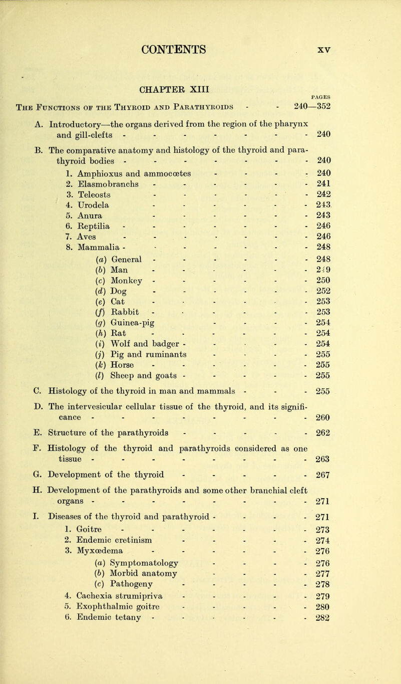 CHAPTER XIII PAGES The Functions of the Thyroid and Parathyroids - - 240—352 A. Introductory—the organs derived from the region of the pharynx and gill-clefts - - - - - - - 240 B. The comparative anatomy and histology of the thyroid and para- thyroid bodies ------- 240 1. Amphioxus and ammocoetes - - - - 240 2. Elasmobranchs - - - - - - 241 3. Teleosts - - - - - - 242 4. Urodela 243. 5. Anura - - - - - - 243 6. Reptilia - - - - - - - 246 7. Aves - . . . ... 24:6 8. Mammalia - ...... 248 {a) General - - - - - - 248 (6) Man - - - - - -249 (c) Monkey - - - - - - 250 {d) Dog . - - - - - 252 (e) Cat - • . - - - 253 (/) Rabbit - • - - - - 253 (g) Guinea-pig - . - . 254 {h) Rat - - - - - - 254 (i) Wolf and badger - - . - - 254 (j) Pig and ruminants .... 255 (k) Horse - - - - - - 255 (1) Sheep and goats ----- 255 C. Histology of the thyroid in man and mammals - - - 255 D. The intervesicular cellular tissue of the thyroid, and its signifi- cance -------- 260 E. Structure of the parathyroids - - - - - 262 F. Histology of the thyroid and parathyroids considered as one tissue - - - - - - - - 263 G. Development of the thyroid ----- 267 H. Development of the parathyroids and some other branchial cleft organs -------- 271 I. Diseases of the thyroid and parathyroid - - - - 271 1. Goitre - - - - - - - 273 2. Endemic cretinism - - - - - 274 3. Myxoedema 276 (a) Symptomatology . - - - 276 (&) Morbid anatomy - ... . 277 (c) Pathogeny ..... 278 4. Cachexia strumipriva . . . . . 279 5. Exophthalmic goitre ..... 280 6. Endemic tetany ...... 282