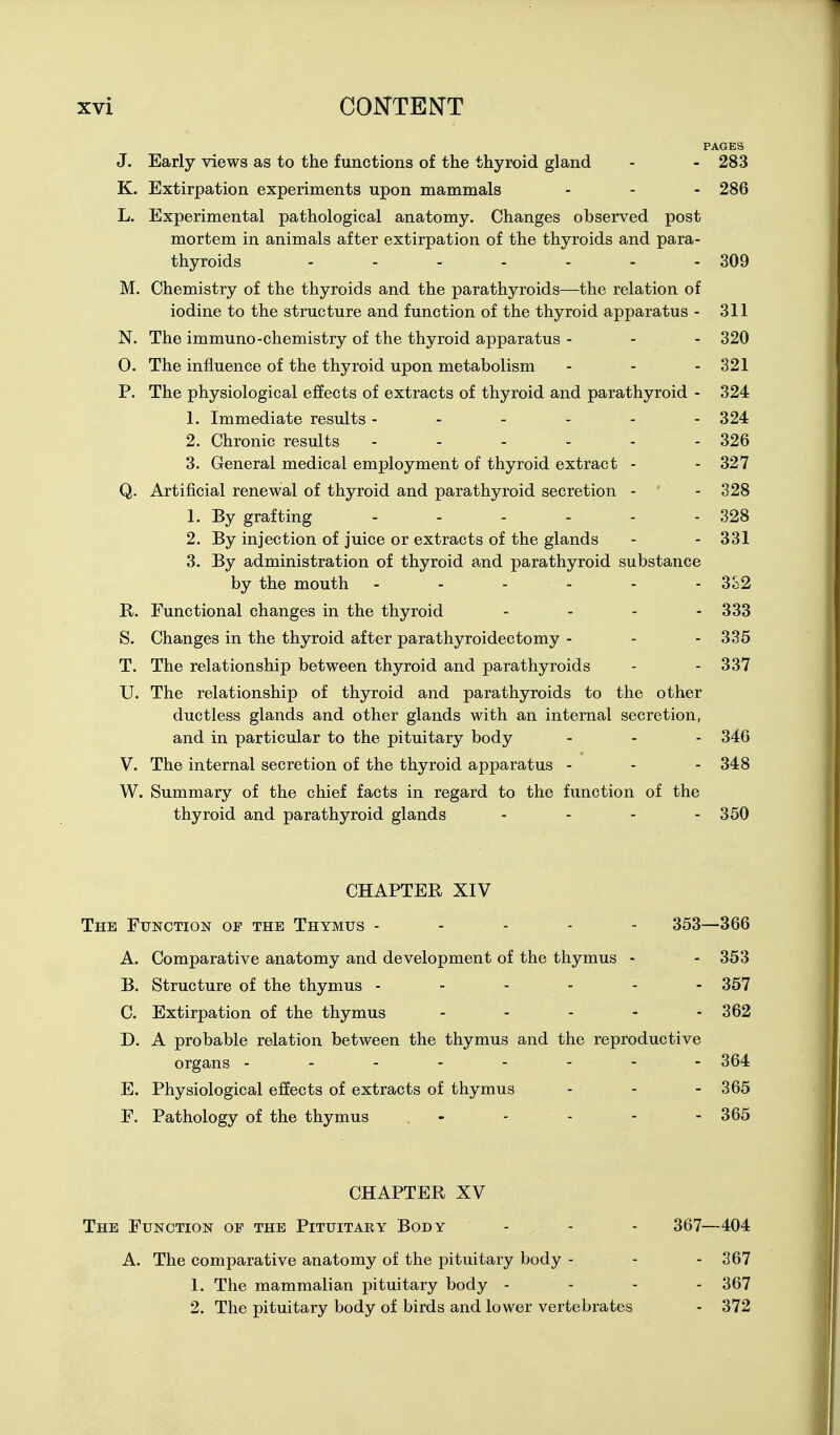 PAGES J. Early views as to the functions of the thyroid gland - - 283 K. Extirpation experiments upon mammals - - - 286 L. Experimental pathological anatomy. Changes observed post mortem in animals after extirpation of the thyroids and para- thyroids - - - - - - - 309 M. Chemistry of the thyroids and the parathyroids—the relation of iodine to the structure and function of the thyroid apparatus - 311 N. The immuno-chemistry of the thyroid apparatus - - - 320 O. The influence of the thyroid upon metabolism - - - 321 P. The physiological effects of extracts of thyroid and parathyroid - 324 1. Immediate results ------ 324 2. Chronic results ------ 326 3. General medical employment of thyroid extract - - 327 Q. Artificial renewal of thyroid and parathyroid secretion - - 328 1. By grafting - - - - - - 328 2. By injection of juice or extracts of the glands - - 331 3. By administration of thyroid a-nd parathyroid substance by the mouth ------ 3o2 R. Functional changes in the thyroid - - - - 333 S. Changes in the thyroid after parathyroidectomy - - - 335 T. The relationship between thyroid and parathyroids - - 337 U. The relationship of thyroid and parathyroids to the other ductless glands and other glands with an internal secretion, and in particular to the pituitary body - - - 346 V. The internal secretion of the thyroid apparatus - - - 348 W. Summary of the chief facts in regard to the function of the thyroid and parathyroid glands - - - - 350 CHAPTER XIV The Function of the Thymus ----- 353—366 A. Comparative anatomy and development of the thymus - - 353 B. Structure of the thymus 357 C. Extirpation of the thymus - . . . . 362 D. A probable relation between the thymus and the reproductive organs - - - - - - - - 364 E. Physiological effects of extracts of thymus - - - 365 F. Pathology of the thymus - - - - - 365 CHAPTER XV The Function of the Pituitary Body - - - 367—404 A. The comparative anatomy of the pituitary body - - - 367 1. The mammalian pituitary body - - - - 367 2. The pituitary body of birds and lower vertebrates - 372