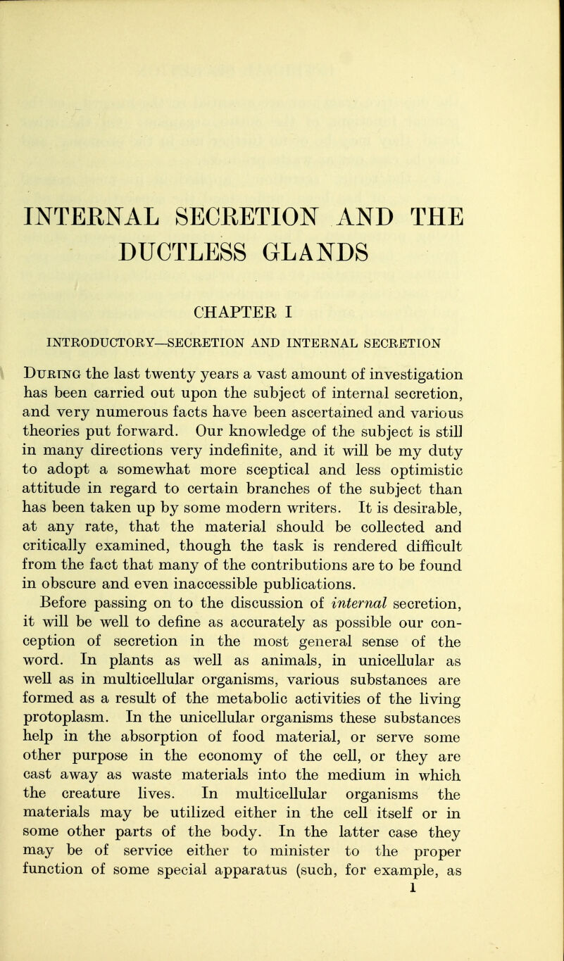 INTERNAL SECRETION AND THE DUCTLESS GLANDS CHAPTER I INTRODUCTORY—SECRETION AND INTERNAL SECRETION During the last twenty years a vast amount of investigation has been carried out upon the subject of internal secretion, and very numerous facts have been ascertained and various theories put forward. Our knowledge of the subject is still in many directions very indefinite, and it will be my duty to adopt a somewhat more sceptical and less optimistic attitude in regard to certain branches of the subject than has been taken up by some modern writers. It is desirable, at any rate, that the material should be collected and critically examined, though the task is rendered difficult from the fact that many of the contributions are to be found in obscure and even inaccessible publications. Before passing on to the discussion of internal secretion, it will be well to define as accurately as possible our con- ception of secretion in the most general sense of the word. In plants as well as animals, in unicellular as well as in multicellular organisms, various substances are formed as a result of the metabolic activities of the living protoplasm. In the unicellular organisms these substances help in the absorption of food material, or serve some other purpose in the economy of the cell, or they are cast away as waste materials into the medium in which the creature lives. In multicellular organisms the materials may be utilized either in the cell itself or in some other parts of the body. In the latter case they may be of service either to minister to the proper function of some special apparatus (such, for example, as