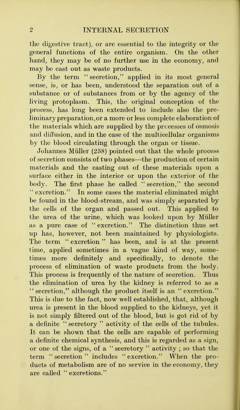 the digestive tract), or are essential to the integrity or the general functions of the entire organism. On the other hand, they may be of no further use in the economy, and may be cast out as waste products. By the term  secretion, applied in its most general sense, is, or has been, understood the separation out of a substance or of substances from or by the agency of the living protoplasm. This, the original conception of the process, has long been extended to include also the pre- liminary preparation, or a more or less complete elaboration of the materials which are supplied by the processes of osmosis and diffusion, and in the case of the multicellular organisms by the blood circulating through the organ or tissue. Johannes Miiller (258) pointed out that the whole process of secretion consists of two phases—the production of certain materials and the casting out of these materials upon a surface either in the interior or upon the exterior of the body. The first phase he called  secretion, the second  excretion. In some cases the material eliminated might be found in the blood-stream, and was simply separated by the cells of the organ and passed out. This applied to the urea of the urine, which was looked upon by Miiller as a pure case of  excretion. The distinction thus set up has, however, not been maintained by physiologists. The term  excretion  has been, and is at the present time, applied sometimes in a vague kind of way, some- times more definitely and specifically, to denote the process of elimination of waste products from the body. This process is frequently of the nature of secretion. Thus the elimination of urea by the kidney is referred to as a  secretion, although the product itself is an  excretion. This is due to the fact, now well established, that, although urea is present in the blood supplied to the kidneys, yet it is not simply filtered out of the blood, but is got rid of by a definite  secretory  activity of the cells of the tubules. It can be shown that the cells are capable of performing a definite chemical synthesis, and this is regarded as a sign, or one of the signs, of a  secretory  activity ; so that the term secretion includes excretion. When the pro- ducts of metabolism are of no service in the economy, they are called  excretions.