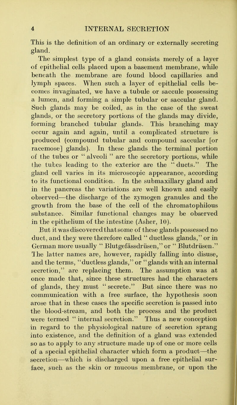 This is the definition of an ordinary or externally secreting gland. The simplest type of a gland consists merely of a layer of epithelial cells placed upon a basement membrane, while beneath the membrane are found blood capillaries and lymph spaces. When such a layer of epithelial cells be- comes invaginated, we have a tubule or saccule possessing a lumen, and forming a simple tubular or saccular gland. Such glands may be coiled, as in the case of the sweat glands, or the secretory portions of the glands may divide, forming branched tubular glands. This branching may occur again and again, until a complicated structure is produced (compound tubular and compound saccular [or racemose] glands). In these glands the terminal portion of the tubes or  alveoli  are the secretory portions, while the tubes leading to the exterior are the  ducts. The gland cell varies in its microscopic appearance, according to its functional condition. In the submaxillary gland and in the pancreas the variations are well known and easily observed—the discharge of the zymogen granules and the growth from the base of the cell of the chromatophilous substance. Similar functional changes may be observed in the epithelium of the intestine (Asher, 10). But it w^as discovered that some of these glands possessed no duct, and they were therefore called  ductless glands, or in German more usually  Blutgefassdriisen, or  Blutdriisen. The latter names are, however, rapidly falhng into disuse, and the terms, ductless gla^nds, or glands with an internal secretion, are replacing them. The assumption was at once made that, since these structures had the characters of glands, they must  secrete. But since there was no communication with a free surface, the hypothesis soon arose that in these cases the specific secretion is passed into the blood-stream, and both the process and the product were termed  internal secretion. Thus a new conception in regard to the physiological nature of secretion sprang into existence, and the definition of a gland was extended so as to apply to any structure made up of one or more cells of a special epithelial character which form a product—the secretion—which is discharged upon a free epithelial sur- face, such as the skin or mucous membrane, or upon the