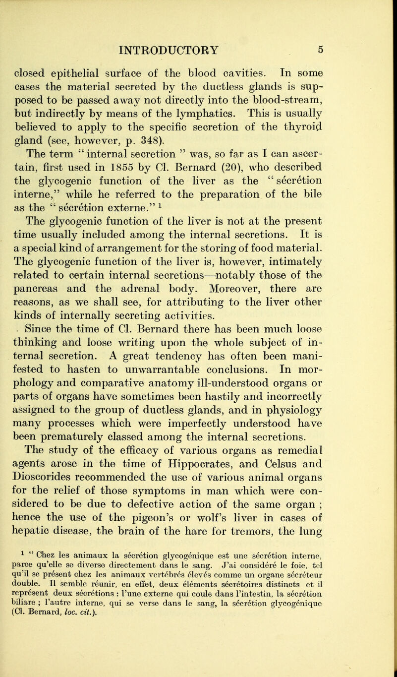 closed epithelial surface of the blood cavities. In some cases the material secreted by the ductless glands is sup- posed to be passed away not directly into the blood-stream, but indirectly by means of the lymphatics. This is usually believed to apply to the specific secretion of the thyroid gland (see, however, p. 348). The term  internal secretion  was, so far as I can ascer- tain, first used in 1855 by CI. Bernard (20), who described the glycogenic function of the liver as the  secretion interne, while he referred to the preparation of the bile as the secretion externe. ^ The glycogenic function of the liver is not at the present time usually included among the internal secretions. It is a special kind of arrangement for the storing of food material. The glycogenic function of the liver is, however, intimately related to certain internal secretions—^notably those of the pancreas and the adrenal body. Moreover, there are reasons, as we shall see, for attributing to the liver other kinds of internally secreting activities. Since the time of CI. Bernard there has been much loose thinking and loose writing upon the whole subject of in- ternal secretion. A great tendency has often been mani- fested to hasten to unwarrantable conclusions. In mor- phology and comparative anatomy ill-understood organs or parts of organs have sometimes been hastily and incorrectly assigned to the group of ductless glands, and in physiology many processes which were imperfectly understood have been prematurely classed among the internal secretions. The study of the efficacy of various organs as remedial agents arose in the time of Hippocrates, and Celsus and Dioscorides recommended the use of various animal organs for the relief of those symptoms in man which were con- sidered to be due to defective action of the same organ ; hence the use of the pigeon's or wolf's liver in cases of hepatic disease, the brain of the hare for tremors, the lung ^  Chez les animaux la secretion glycogenique est une secretion interne, parce qu'elle se diverse directement dans le sang. J'ai considere le foie, tel qu'il se present chez les animaux vertebres eleves comme un organe secreteur double. II semble reunir, en e£Eet, deux elements secretoires distincts et il represent deux secretions : I'une externe qui coule dans I'intestin, la secretion biliare ; I'autre interne, qui se verse dans le sang, la secretion glycogenique (CI. Bernard, loc. cit.).