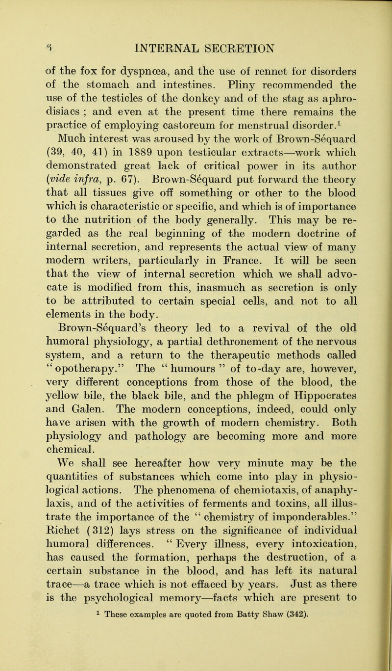 of the fox for dyspnoea, and the use of rennet for disorders of the stomach and intestines. Pliny recommended the use of the testicles of the donkey and of the stag as aphro- disiacs ; and even at the present time there remains the practice of employing castoreum for menstrual disorder.^ Much interest was aroused by the work of Brown-Sequard (39, 40, 41) in 1889 upon testicular extracts—work which demonstrated great lack of critical power in its author {vide infra, p. 67). Brown-Sequard put forward the theory that all tissues give off something or other to the blood which is characteristic or specific, and which is of importance to the nutrition of the body generally. This may be re- garded as the real beginning of the modern doctrine of internal secretion, and represents the actual view of many modern writers, particularly in France. It will be seen that the view of internal secretion which we shall advo- cate is modified from this, inasmuch as secretion is only to be attributed to certain special cells, and not to all elements in the body. Brown-Sequard's theory led to a revival of the old humoral physiology, a partial dethronement of the nervous system, and a return to the therapeutic methods called  opotherapy. The  humours  of to-day are, however, very different conceptions from those of the blood, the yellow bile, the black bile, and the phlegm of Hippocrates and Galen. The modern conceptions, indeed, could only have arisen with the growth of modern chemistry. Both physiology and pathology are becoming more and more chemical. We shall see hereafter how very minute may be the quantities of substances which come into play in physio- logical actions. The phenomena of chemiotaxis, of anaphy- laxis, and of the activities of ferments and toxins, all illus- trate the importance of the  chemistry of imponderables. Richet (312) lays stress on the significance of individual humoral differences.  Every illness, every intoxication, has caused the formation, perhaps the destruction, of a certain substance in the blood, and has left its natural trace—a trace which is not effaced by years. Just as there is the psychological memory—facts which are present to 1 These examples are quoted from Batty Shaw (.342).