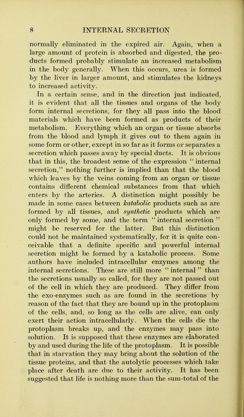 normally eliminated in the expired air. Again, when a large amount of protein is absorbed and digested, the pro- ducts formed probably stimulate an increased metabohsm in the body generally. When this occurs, urea is formed by the liver in larger amount, and stimulates the kidneys to increased activity. In a certain sense, and in the direction just indicated, it is evident that all the tissues and organs of the body form internal secretions, for they all pass into the blood materials which have been formed as products of their metabolism. Everything which an organ or tissue absorbs from the blood and lymph it gives out to them again in some form or other, except in so far as it forms or separates a secretion which passes away by special ducts. It is obvious that in this, the broadest sense of the expression  internal secretion, nothing further is implied than that the blood which leaves by the veins coming from an organ or tissue contains different chemical substances from that which enters by the arteries. A distinction might possibly be made in some cases between katdbolic products such as are formed by all tissues, and synthetic products which are only formed by some, and the term internal secretion  might be reserved for the latter. But this distinction could not be maintained systematically, for it is quite con- ceivable that a definite specific and powerful internal secretion might be formed by a katabolic process. Some authors have included intracellular enzymes among the internal secretions. These are still more  internal  than the secretions usually so called, for they are not passed out of the cell in which they are produced. They differ from the exo-enzymes such as are found in the secretions by reason of the fact that they are bound up in the protoplasm of the cells, and, so long as the cells are alive, can only exert their action intracellularly. When the cells die the protoplasm breaks up, and the enzymes may pass into solution. It is supposed that these enzymes are elaborated by and used during the life of the protoplasm. It is possible that in starvation they may bring about the solution of the tissue proteins, and that the autolytic processes which take place after death are due to their activity. It has been suggested that life is nothing more than the sum-total of the