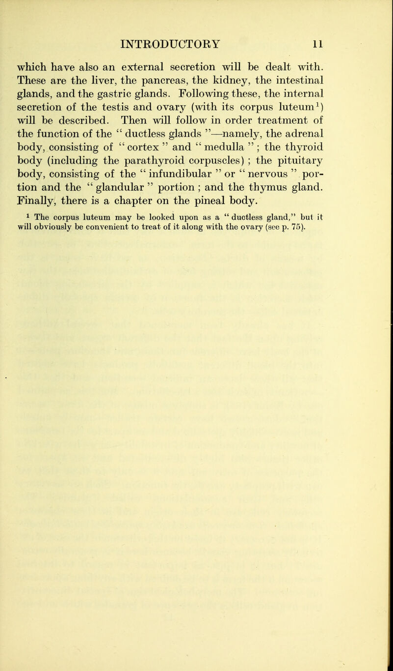 which have also an external secretion will be dealt with. These are the liver, the pancreas, the kidney, the intestinal glands, and the gastric glands. Following these, the internal secretion of the testis and ovary (with its corpus luteum^) will be described. Then will follow in order treatment of the function of the  ductless glands —namely, the adrenal body, consisting of  cortex  and  medulla  ; the thyroid body (including the parathyroid corpuscles) ; the pituitary body, consisting of the  infundibular  or  nervous  por- tion and the  glandular  portion ; and the thymus gland. Finally, there is a chapter on the pineal body. ^ The corpus luteum may be looked upon as a  ductless gland, but it will obviously be convenient to treat of it along with the ovary (see p. 75).