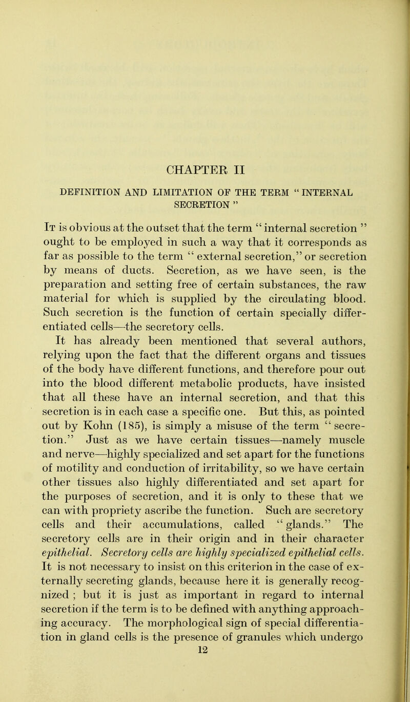 CHAPTER II DEFINITION AND LIMITATION OF THE TERM  INTERNAL SECRETION  It is obvious at the outset that the term  internal secretion  ought to be employed in such a way that it corresponds as far as possible to the term  external secretion, or secretion by means of ducts. Secretion, as we have seen, is the preparation and setting free of certain substances, the raw material for which is supplied by the circulating blood. Such secretion is the function of certain specially differ- entiated cells—^the secretory cells. It has already been mentioned that several authors, relying upon the fact that the different organs and tissues of the body have different functions, and therefore pour out into the blood different metabolic products, have insisted that all these have an internal secretion, and that this secretion is in each case a specific one. But this, as pointed out by Kohn (185), is simply a misuse of the term  secre- tion. Just as we have certain tissues—namely muscle and nerve—highly specialized and set apart for the functions of motility and conduction of irritability, so we have certain other tissues also highly differentiated and set apart for the purposes of secretion, and it is only to these that we can with propriety ascribe the function. Such are secretory cells and their accumulations, called glands. The secretory cells are in their origin and in their character epithelial. Secretory cells are highly specialized epithelial cells. It is not necessary to insist on this criterion in the case of ex- ternally secreting glands, because here it is generally recog- nized ; but it is just as important in regard to internal secretion if the term is to be defined with anything approach- ing accuracy. The morphological sign of special differentia- tion in gland cells is the presence of granules which undergo