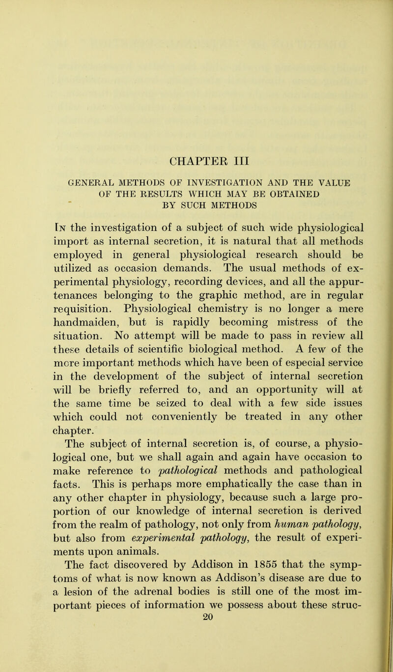 CHAPTER III GENERAL METHODS OF INVESTIGATION AND THE VALUE OF THE RESULTS WHICH MAY BE OBTAINED BY SUCH METHODS In the investigation of a subject of such wide physiological import as internal secretion, it is natural that all methods employed in general physiological research should be utilized as occasion demands. The usual methods of ex- perimental physiology, recording devices, and all the appur- tenances belonging to the graphic method, are in regular requisition. Physiological chemistry is no longer a mere handmaiden, but is rapidly becoming mistress of the situation. No attempt will be made to pass in review all these details of scientific biological method. A few of the more important methods which have been of especial service in the development of the subject of internal secretion will be briefly referred to, and an opportunity will at the same time be seized to deal with a few side issues which could not conveniently be treated in any other chapter. The subject of internal secretion is, of course, a physio- logical one, but we shall again and again have occasion to make reference to pathological methods and pathological facts. This is perhaps more emphatically the case than in any other chapter in physiology, because such a large pro- portion of our knowledge of internal secretion is derived from the realm of pathology, not only from human pathology, but also from experimental pathology, the result of experi- ments upon animals. The fact discovered by Addison in 1855 that the symp- toms of what is now known as Addison's disease are due to a lesion of the adrenal bodies is still one of the most im- portant pieces of information we possess about these struc-