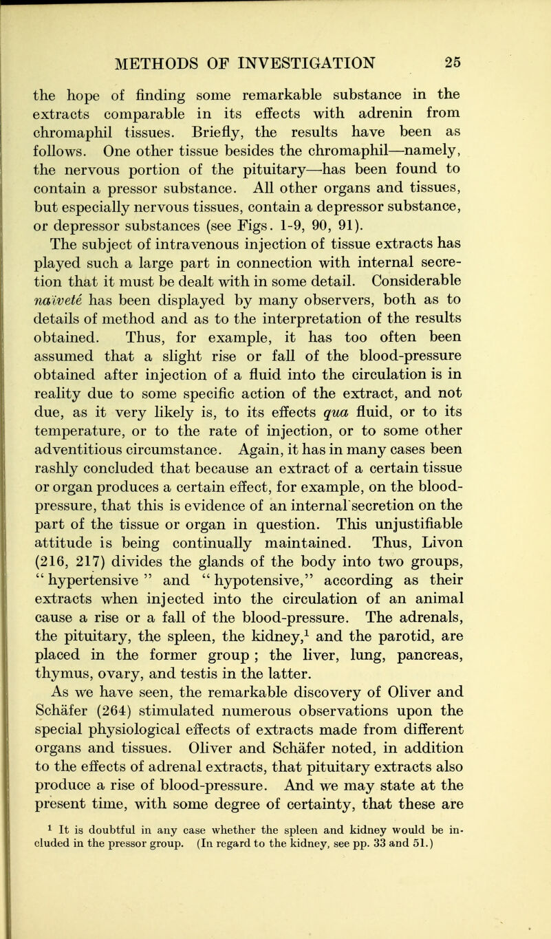 the hope of finding some remarkable substance in the extracts comparable in its effects with adrenin from chromaphil tissues. Briefly, the results have been as follows. One other tissue besides the chromaphil—namely, the nervous portion of the pituitary—has been found to contain a pressor substance. All other organs and tissues, but especially nervous tissues, contain a depressor substance, or depressor substances (see Figs. 1-9, 90, 91). The subject of intravenous injection of tissue extracts has played such a large part in connection with internal secre- tion that it must be dealt with in some detail. Considerable naivete has been displayed by many observers, both as to details of method and as to the interpretation of the results obtained. Thus, for example, it has too often been assumed that a slight rise or fall of the blood-pressure obtained after injection of a fluid into the circulation is in reality due to some specific action of the extract, and not due, as it very likely is, to its effects qua fluid, or to its temperature, or to the rate of injection, or to some other adventitious circumstance. Again, it has in many cases been rashly concluded that because an extract of a certain tissue or organ produces a certain effect, for example, on the blood- pressure, that this is evidence of an internal'secretion on the part of the tissue or organ in question. This unjustifiable attitude is being continually maintained. Thus, Livon (216, 217) divides the glands of the body into two groups, hypertensive and hypotensive, according as their extracts when injected into the circulation of an animal cause a rise or a fall of the blood-pressure. The adrenals, the pituitary, the spleen, the kidney,^ and the parotid, are placed in the former group ; the liver, lung, pancreas, thymus, ovary, and testis in the latter. As we have seen, the remarkable discovery of Oliver and Schafer (264) stimulated numerous observations upon the special physiological effects of extracts made from different organs and tissues. Oliver and Schafer noted, in addition to the effects of adrenal extracts, that pituitary extracts also produce a rise of blood-pressure. And we may state at the present time, with some degree of certainty, that these are 1 It is doubtful in any case whether the spleen and kidney would be in- cluded in the pressor group. (In regard to the kidney, see pp. 33 and 51.)