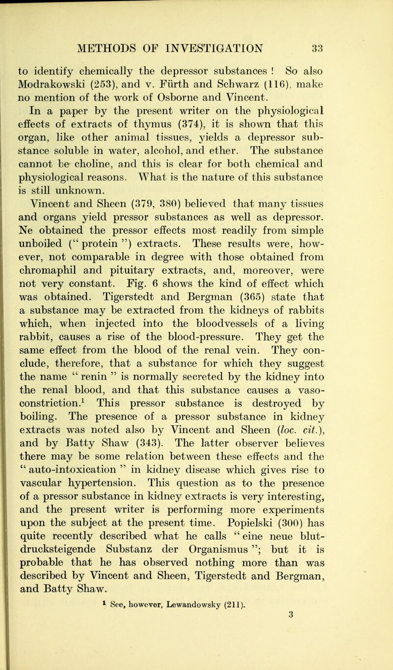 to identify chemically the depressor substances ! So also Modrakowski (253), and v. Fiirth and Schwarz (116), make no mention of the work of Osborne and Vincent. In a paper by the present writer on the physiological effects of extracts of thymus (374), it is shown that this organ, like other animal tissues, yields a depressor sub- stance soluble in water, alcohol, and ether. The substance cannot be choline, and this is clear for both chemical and physiological reasons. What is the nature of this substance is still unknown. Vincent and Sheen (379, 380) believed that many tissues and organs yield pressor substances as well as depressor. Ne obtained the pressor effects most readily from simple unboiled ( protein ) extracts. These results were, how- ever, not comparable in degree with those obtained from chromaphil and pituitary extracts, and, moreover, were not very constant. Fig. 6 shows the kind of effect which was obtained. Tigerstedt and Bergman (365) state that a substance may be extracted from the kidneys of rabbits which, when injected into the bloodvessels of a living rabbit, causes a rise of the blood-pressure. They get the same effect from the blood of the renal vein. They con- clude, therefore, that a substance for which they suggest the name  renin  is normally secreted by the kidney into the renal blood, and that this substance causes a vaso- constriction.^ This pressor substance is destroyed by boiling. The presence of a pressor substance in kidney extracts was noted also by Vincent and Sheen (loc. cit.), and by Batty Shaw (343). The latter observer believes there may be some relation between these effects and the  auto-intoxication  in kidney disease which gives rise to vascular hypertension. This question as to the presence of a pressor substance in kidney extracts is very interesting, and the present writer is performing more experiments upon the subject at the present time. Popielski (300) has quite recently described what he calls  eine neue blut- drucksteigende Substanz der Organismus ; but it is probable that he has observed nothing more than was described by Vincent and Sheen, Tigerstedt and Bergman, and Batty Shaw. * See, however, Lewandowsky (211).