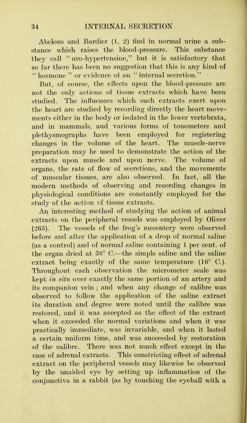 Abelous and Bardier (1, 2) find in normal urine a sub- stance which raises the blood-pressure. This substance they call  uro-hj^pertensine, but it is satisfactory that so far there has been no suggestion that this is any kind of  hormone  or evidence of an  internal secretion. But, of course, the effects upon the blood-pressure are not the only actions of tissue extracts which have been studied. The influences which such extracts exert upon the heart are studied by recording directly the heart move- ments either in the body or isolated in the lower vertebrata, and in mammals, and various forms of tonometers and plethysmographs have been employed for registering changes in the volume of the heart. The muscle-nerve preparation may be used to demonstrate the action of the extracts upon muscle and upon nerve. The volume of organs, the rate of flow of secretions, and the movements of muscular tissues, are also observed. In fact, all the modern methods of observing and recording changes in physiological conditions are constantly employed for the study of the action of tissue extracts. An interesting method of studying the action of animal extracts on the peripheral vessels was employed by Oliver (265). The vessels of the frog's mesentery were observed before and after the application of a drop of normal saline (as a control) and of normal saline containing 1 per cent, of the organ dried at 38° C.—the simple saline and the saline extract being exactly of the same temperature (16° C). Throughout each observation the micrometer scale was kept in situ over exactly the same portion of an artery and its companion vein ; and when any change of calibre was observed to follow the application of the saline extract its duration and degree were noted until the calibre was restored, and it was accepted as the effect of the extract when it exceeded the normal variations and when it was practically immediate, was invariable, and when it lasted a certain uniform time, and was succeeded by restoration of the calibre. There was not much effect except in the case of adrenal extracts. This constricting effect of adrenal extract on the peripheral vessels may likewise be observed by the unaided eye by setting up inflammation of the conjunctiva in a rabbit (as by touching the eyeball with a