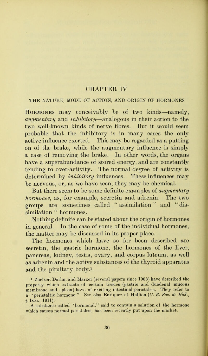 THE NATURE. MODE OF ACTION, AND ORIGIN OF HORMONES Hormones may conceivably be of two kinds—namely, augmentary and inhibitory—analogous in their action to the two well-known kinds of nerve fibres. But it would seem probable that the inhibitory is in many cases the only active influence exerted. This may be regarded as a putting on of the brake, while the augmentary influence is simply a case of removing the brake. In other words, the organs have a superabundance of stored energy, and are constantly tending to over-activity. The normal degree of activity is determined by inhibitory influences. These influences may be nervous, or, as we have seen, they may be chemical. But there seem to be some definite examples of augmentary hormones, as, for example, secretin and adrenin. The two groups are sometimes called  assimilation  and  dis- similation  hormones. Nothing definite can be stated about the origin of hormones in general. In the case of some of the individual hormones, the matter may be discussed in its proper place. The hormones which have so far been described are secretin, the gastric hormone, the hormones of the liver, pancreas, kidney, testis, ovary, and corpus luteum, as well as adrenin and the active substances of the thyroid apparatus and the pituitary body.i 1 Zuelzer, Dorhn, and Marxer (several papers since 1908) have described the property which extracts of certain tissues (gastric and duodenal mucous membrane and spleen) have of exciting intestinal peristalsis. They refer to a peristaltic hormone. See also Enriquez et Hallion {C. R. Soc. de Biol., t. Ixxi., 1911). A substance called hormonal, said to contain a solution of the hormone which causes normal peristalsis, has been recently put upon the market.