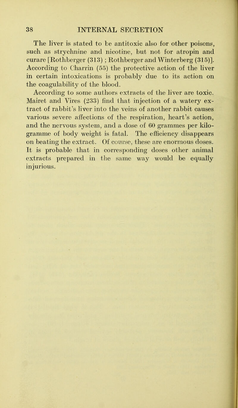 The liver is stated to Ibe antitoxic also for other poisons, such as strychnine and nicotine, but not for atropin and curare [Rothberger (313) ; Rothberger and Winterberg (315)]. According to Charrin (55) the protective action of the liver in certain intoxications is probably due to its action on the coagulability of the blood. According to some authors extracts of the liver are toxic. Mairet and Vires (233) find that injection of a watery ex- tract of rabbit's liver into the veins of another rabbit causes various severe affections of the respiration, heart's action, and the nervous system, and a dose of 60 grammes per kilo- gramme of body weight is fatal. The efficiency disappears on beating the extract. Of course, these are enormous doses. It is probable that in corresponding doses other animal extracts prepared in the same way would be equally injurious.