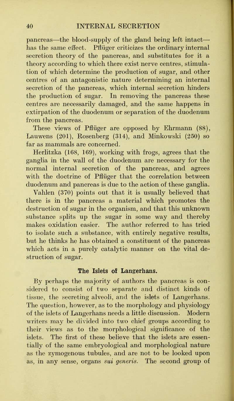 pancreas—the blood-supply of the gland being left intact—• has the same eifect. Pfliiger criticizes the ordinary internal secretion theory of the pancreas, and substitutes for it a theory according to which there exist nerve centres, stimula- tion of which determine the production of sugar, and other centres of an antagonistic nature determining an internal secretion of the pancreas, which internal secretion hinders the production of sugar. In removing the pancreas these centres are necessarily damaged, and the same happens in extirpation of the duodenum or separation of the duodenum from the pancreas. These views of Pfliiger are opposed by Ehrmann (88), Lauwens (201), Rosenberg (314), and Minkowski (250) so far as mammals are concerned. Herlitzka (168, 169), working with frogs, agrees that the ganglia in the wall of the duodenum are necessary for the normal internal secretion of the pancreas, and agrees with the doctrine of Pfliiger that the correlation between duodenum and pancreas is due to the action of these ganglia. Vahlen (370) points out that it is usually believed that there is in the pancreas a material which promotes the destruction of sugar in the organism, and that this unknown substance splits up the sugar in some way and thereby makes oxidation easier. The author referred to has tried to isolate such a substance, with entirely negative results, but he thinks he has obtained a constituent of the pancreas which acts in a purely catalytic manner on the vital de- struction of sugar. The Islets o£ Langerhans. By perhaps the majority of authors the pancreas is con- sidered to consist of two separate and distinct kinds of tissue, the secreting alveoli, and the islets of Langerhans. The question, however, as to the morphology and physiology of the islets of Langerhans needs a little discussion. Modern writers may be divided into two chief groups according to their views as to the morphological significance of the islets. The first of these believe that the islets are essen- tially of the same embryological and morphological nature as the zymogenous tubules, and are not to be looked upon as, in any sense, organs sui generis. The second group of