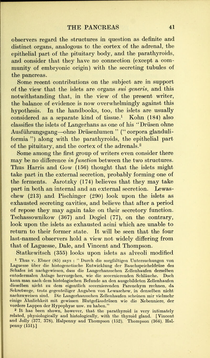 observers regard the structures in question as definite and distinct organs, analogous to the cortex of the adrenal, the epithelial part of the pituitary body, and the parathyroids, and consider that they have no connection (except a com- munity of embryonic origin) with the secreting tubules of the pancreas. Some recent contributions on the subject are in support of the view that the islets are organs sui generis, and this notwithstanding that, in the view of the present writer, the balance of evidence is now overwhelmingly against this hypothesis. In the handbooks, too, the islets are usually considered as a separate kind of tissue.^ Kohn (184) also classifies the islets of Langerhans as one of his ''Driisen ohne Ausfiihrungsgang—ohne Driisenlumen  (corpora glanduli- formia ) along with the parathyroids, the epithelial part of the pituitary, and the cortex of the adrenals.^ Some among the first group of writers even consider there may be no difference in function between the two structures. Thus Harris and Gow (156) thought that the islets might take part in the external secretion, probably forming one of the ferments. Jarotzky (174) believes that they may take part in both an internal and an external secretion. Lewas- chew (213) and Pischinger (290) look upon the islets as exhausted secreting cavities, and believe that after a period of repose they may again take on their secretory function. Tschassownikow (367) and Dogiel (77), on the contrary, look upon the islets as exhausted acini which are unable to return to their former state. It will be seen that the four last-named observers hold a view not widely differing from that of Laguesse, Dale, and Vincent and Thompson. Statkewitsch (355) looks upon islets as alveoli modified ^ Thus V. Ebner (85) says :  Durch die sorgfaltigen Untersuchungen von Laguesse iiber die histogenetische Entwicklung der Bauchspeicheldriise des Schafes ist nachgewiesen, dass die Langerhansschen Zellenhaufen derselben entodermalen Anlage hervorgehen, wie die secernierenden Schlauche. Doch kann man nach dem histologischen Befunde an den ausgebildeten Zellenhaufen dieselben nicht zu dem eigentlich secernierenden Parenchym rechnen, da Sekretwege, trotz gegenteiliger Angaben von Lewaschew, in denselben nicht nachzuweisen sind. Die Langerhansschen Zellenhaufen scheinen mir vielmehr einige Ahnlichkeit mit gewissen Blutgefassdriisen wie die Nebenniere, der vordere Lappen der Hypophyse usw. zu haben. 2 It has been shown, however, that the parathyroid is very intimately related, physiologically and histologically, with the thyroid gland. [Vincent and Jolly (377, 378), Halpenny and Thompson (152), Thompson (364), Hal- penny (151).]